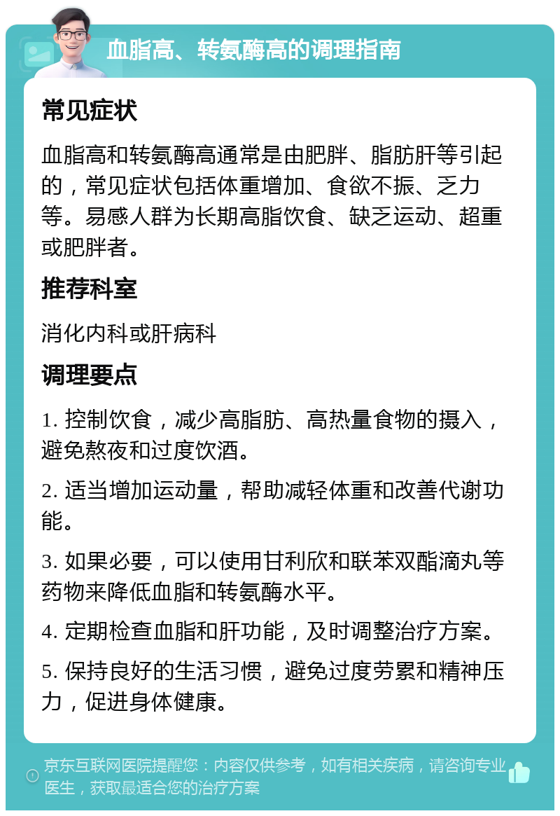 血脂高、转氨酶高的调理指南 常见症状 血脂高和转氨酶高通常是由肥胖、脂肪肝等引起的，常见症状包括体重增加、食欲不振、乏力等。易感人群为长期高脂饮食、缺乏运动、超重或肥胖者。 推荐科室 消化内科或肝病科 调理要点 1. 控制饮食，减少高脂肪、高热量食物的摄入，避免熬夜和过度饮酒。 2. 适当增加运动量，帮助减轻体重和改善代谢功能。 3. 如果必要，可以使用甘利欣和联苯双酯滴丸等药物来降低血脂和转氨酶水平。 4. 定期检查血脂和肝功能，及时调整治疗方案。 5. 保持良好的生活习惯，避免过度劳累和精神压力，促进身体健康。