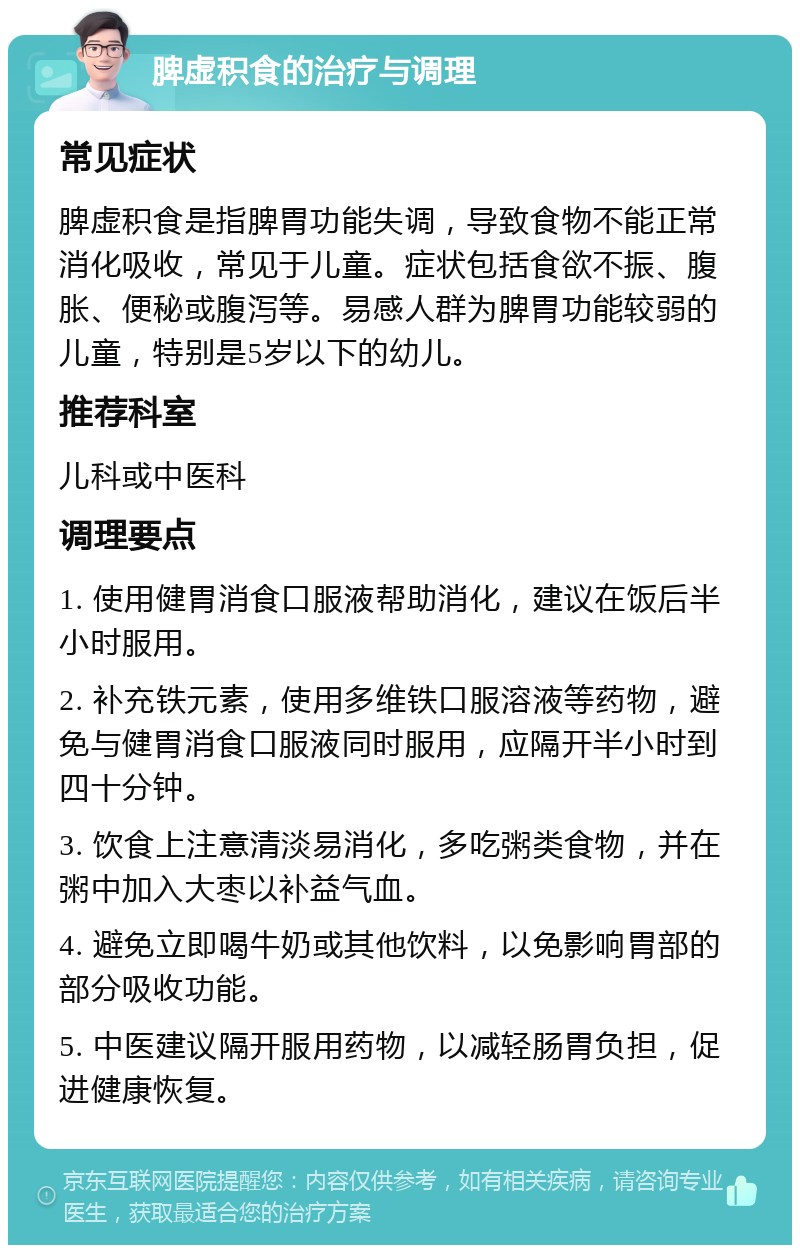 脾虚积食的治疗与调理 常见症状 脾虚积食是指脾胃功能失调，导致食物不能正常消化吸收，常见于儿童。症状包括食欲不振、腹胀、便秘或腹泻等。易感人群为脾胃功能较弱的儿童，特别是5岁以下的幼儿。 推荐科室 儿科或中医科 调理要点 1. 使用健胃消食口服液帮助消化，建议在饭后半小时服用。 2. 补充铁元素，使用多维铁口服溶液等药物，避免与健胃消食口服液同时服用，应隔开半小时到四十分钟。 3. 饮食上注意清淡易消化，多吃粥类食物，并在粥中加入大枣以补益气血。 4. 避免立即喝牛奶或其他饮料，以免影响胃部的部分吸收功能。 5. 中医建议隔开服用药物，以减轻肠胃负担，促进健康恢复。