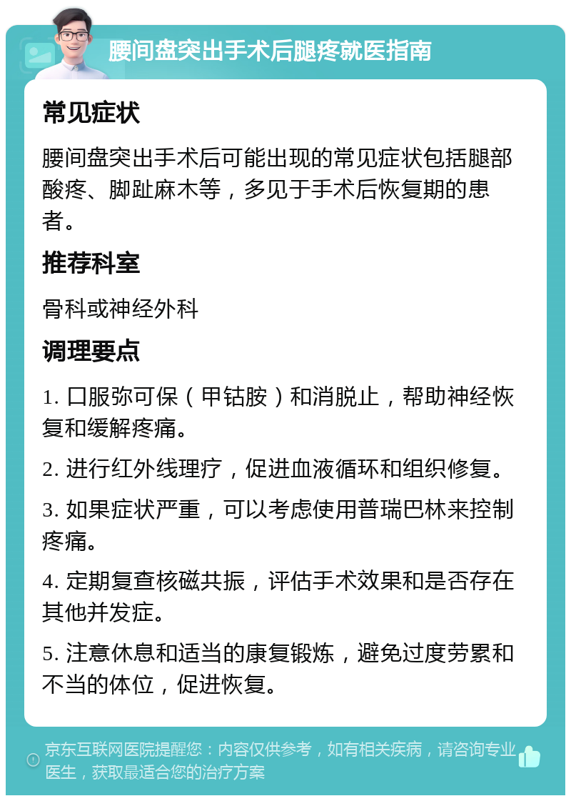 腰间盘突出手术后腿疼就医指南 常见症状 腰间盘突出手术后可能出现的常见症状包括腿部酸疼、脚趾麻木等，多见于手术后恢复期的患者。 推荐科室 骨科或神经外科 调理要点 1. 口服弥可保（甲钴胺）和消脱止，帮助神经恢复和缓解疼痛。 2. 进行红外线理疗，促进血液循环和组织修复。 3. 如果症状严重，可以考虑使用普瑞巴林来控制疼痛。 4. 定期复查核磁共振，评估手术效果和是否存在其他并发症。 5. 注意休息和适当的康复锻炼，避免过度劳累和不当的体位，促进恢复。