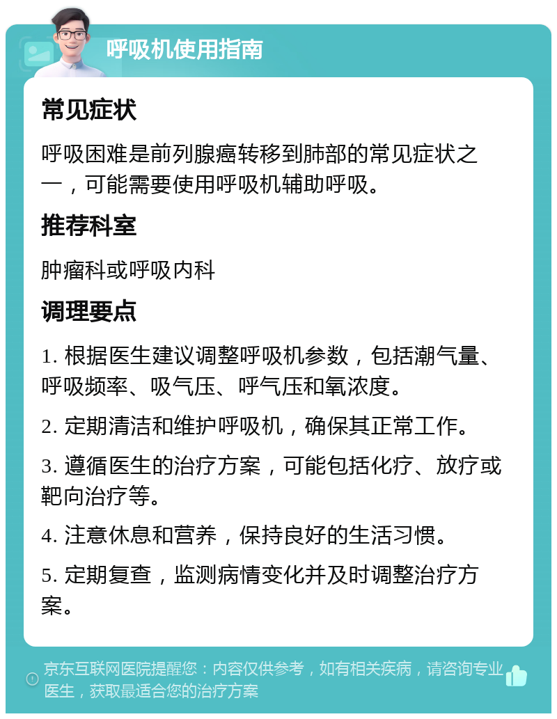 呼吸机使用指南 常见症状 呼吸困难是前列腺癌转移到肺部的常见症状之一，可能需要使用呼吸机辅助呼吸。 推荐科室 肿瘤科或呼吸内科 调理要点 1. 根据医生建议调整呼吸机参数，包括潮气量、呼吸频率、吸气压、呼气压和氧浓度。 2. 定期清洁和维护呼吸机，确保其正常工作。 3. 遵循医生的治疗方案，可能包括化疗、放疗或靶向治疗等。 4. 注意休息和营养，保持良好的生活习惯。 5. 定期复查，监测病情变化并及时调整治疗方案。