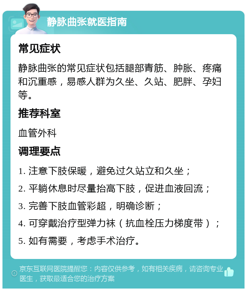 静脉曲张就医指南 常见症状 静脉曲张的常见症状包括腿部青筋、肿胀、疼痛和沉重感，易感人群为久坐、久站、肥胖、孕妇等。 推荐科室 血管外科 调理要点 1. 注意下肢保暖，避免过久站立和久坐； 2. 平躺休息时尽量抬高下肢，促进血液回流； 3. 完善下肢血管彩超，明确诊断； 4. 可穿戴治疗型弹力袜（抗血栓压力梯度带）； 5. 如有需要，考虑手术治疗。