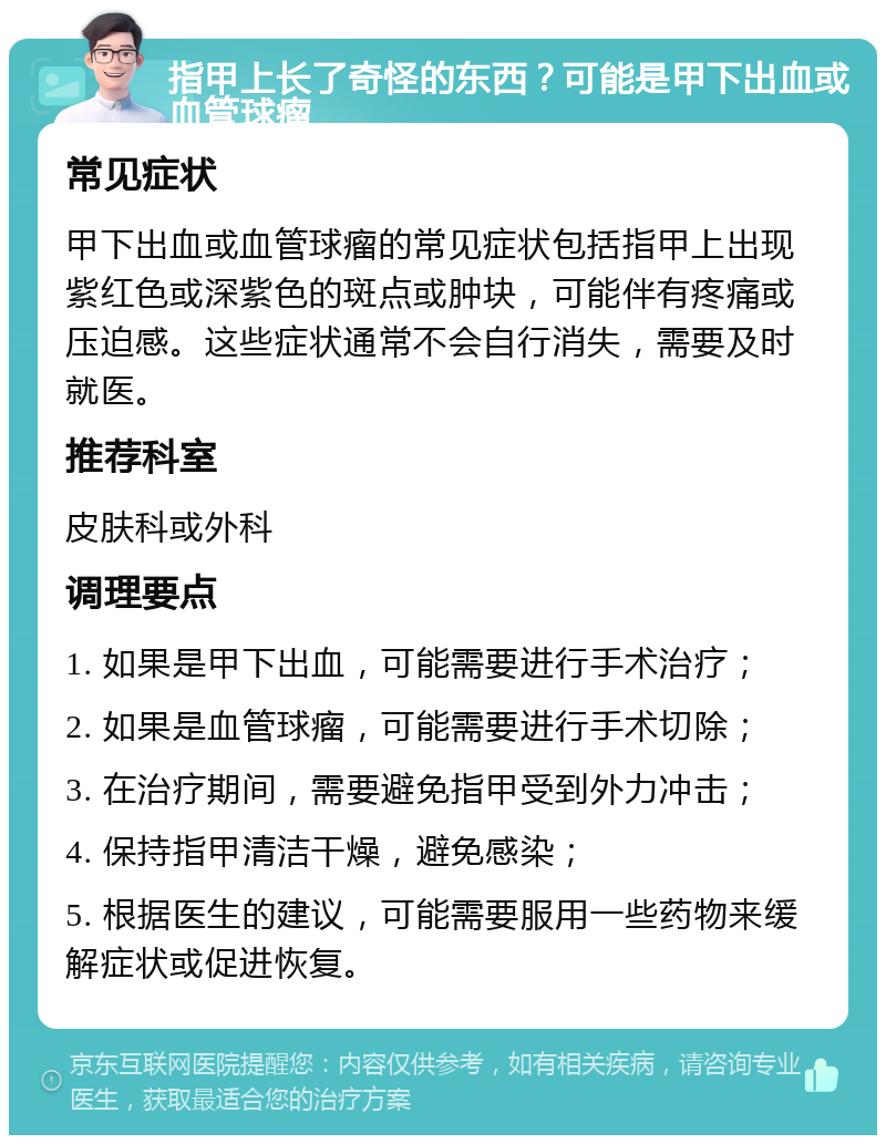 指甲上长了奇怪的东西？可能是甲下出血或血管球瘤 常见症状 甲下出血或血管球瘤的常见症状包括指甲上出现紫红色或深紫色的斑点或肿块，可能伴有疼痛或压迫感。这些症状通常不会自行消失，需要及时就医。 推荐科室 皮肤科或外科 调理要点 1. 如果是甲下出血，可能需要进行手术治疗； 2. 如果是血管球瘤，可能需要进行手术切除； 3. 在治疗期间，需要避免指甲受到外力冲击； 4. 保持指甲清洁干燥，避免感染； 5. 根据医生的建议，可能需要服用一些药物来缓解症状或促进恢复。