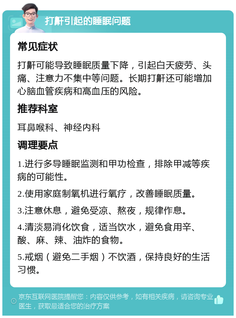 打鼾引起的睡眠问题 常见症状 打鼾可能导致睡眠质量下降，引起白天疲劳、头痛、注意力不集中等问题。长期打鼾还可能增加心脑血管疾病和高血压的风险。 推荐科室 耳鼻喉科、神经内科 调理要点 1.进行多导睡眠监测和甲功检查，排除甲减等疾病的可能性。 2.使用家庭制氧机进行氧疗，改善睡眠质量。 3.注意休息，避免受凉、熬夜，规律作息。 4.清淡易消化饮食，适当饮水，避免食用辛、酸、麻、辣、油炸的食物。 5.戒烟（避免二手烟）不饮酒，保持良好的生活习惯。