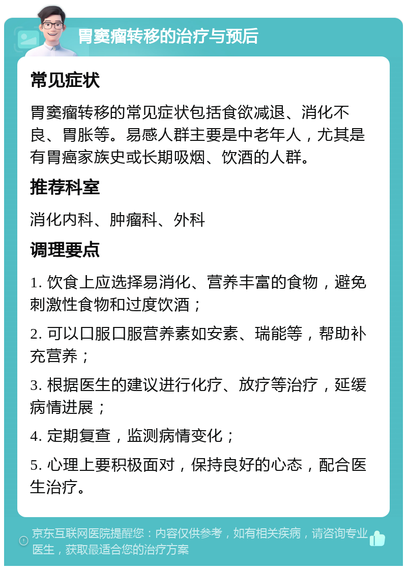 胃窦瘤转移的治疗与预后 常见症状 胃窦瘤转移的常见症状包括食欲减退、消化不良、胃胀等。易感人群主要是中老年人，尤其是有胃癌家族史或长期吸烟、饮酒的人群。 推荐科室 消化内科、肿瘤科、外科 调理要点 1. 饮食上应选择易消化、营养丰富的食物，避免刺激性食物和过度饮酒； 2. 可以口服口服营养素如安素、瑞能等，帮助补充营养； 3. 根据医生的建议进行化疗、放疗等治疗，延缓病情进展； 4. 定期复查，监测病情变化； 5. 心理上要积极面对，保持良好的心态，配合医生治疗。