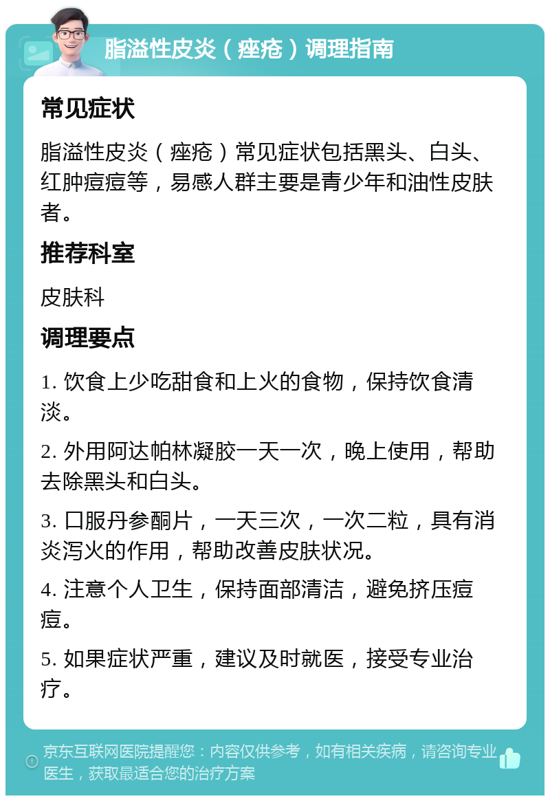 脂溢性皮炎（痤疮）调理指南 常见症状 脂溢性皮炎（痤疮）常见症状包括黑头、白头、红肿痘痘等，易感人群主要是青少年和油性皮肤者。 推荐科室 皮肤科 调理要点 1. 饮食上少吃甜食和上火的食物，保持饮食清淡。 2. 外用阿达帕林凝胶一天一次，晚上使用，帮助去除黑头和白头。 3. 口服丹参酮片，一天三次，一次二粒，具有消炎泻火的作用，帮助改善皮肤状况。 4. 注意个人卫生，保持面部清洁，避免挤压痘痘。 5. 如果症状严重，建议及时就医，接受专业治疗。