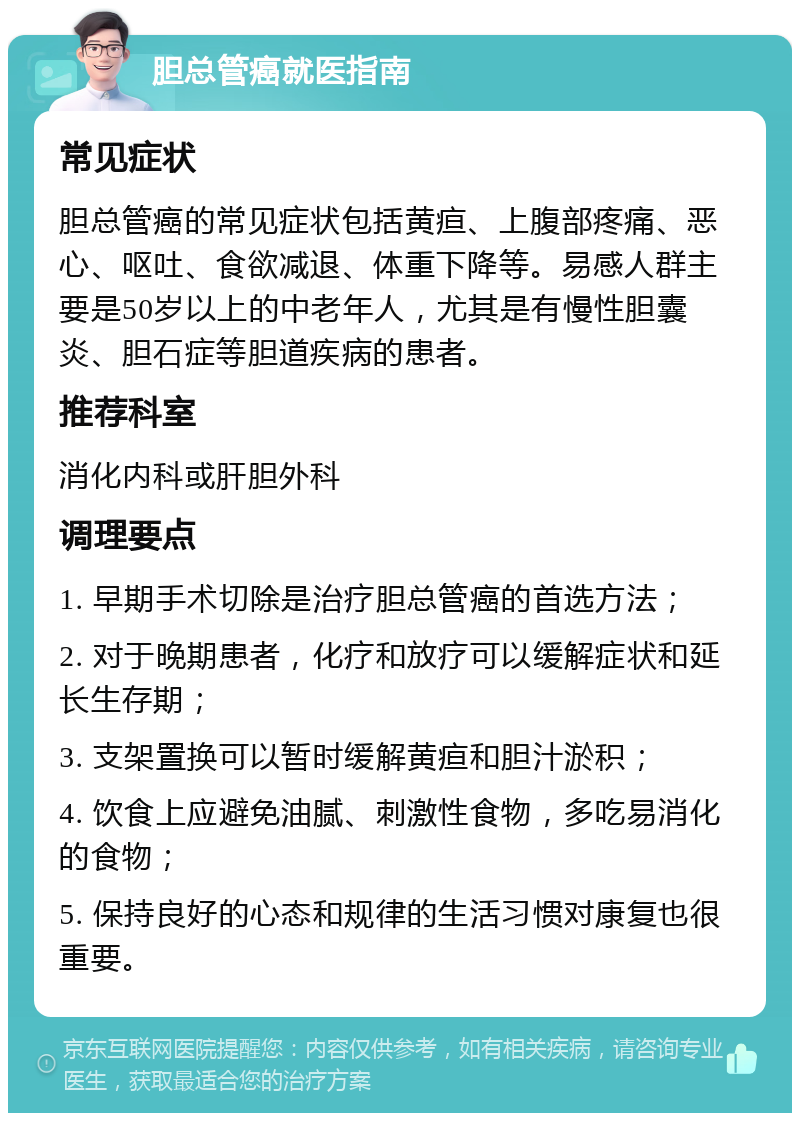 胆总管癌就医指南 常见症状 胆总管癌的常见症状包括黄疸、上腹部疼痛、恶心、呕吐、食欲减退、体重下降等。易感人群主要是50岁以上的中老年人，尤其是有慢性胆囊炎、胆石症等胆道疾病的患者。 推荐科室 消化内科或肝胆外科 调理要点 1. 早期手术切除是治疗胆总管癌的首选方法； 2. 对于晚期患者，化疗和放疗可以缓解症状和延长生存期； 3. 支架置换可以暂时缓解黄疸和胆汁淤积； 4. 饮食上应避免油腻、刺激性食物，多吃易消化的食物； 5. 保持良好的心态和规律的生活习惯对康复也很重要。