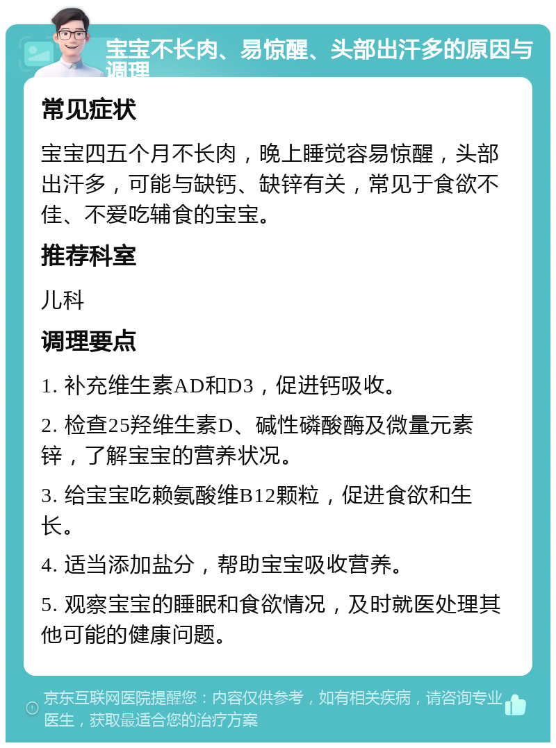 宝宝不长肉、易惊醒、头部出汗多的原因与调理 常见症状 宝宝四五个月不长肉，晚上睡觉容易惊醒，头部出汗多，可能与缺钙、缺锌有关，常见于食欲不佳、不爱吃辅食的宝宝。 推荐科室 儿科 调理要点 1. 补充维生素AD和D3，促进钙吸收。 2. 检查25羟维生素D、碱性磷酸酶及微量元素锌，了解宝宝的营养状况。 3. 给宝宝吃赖氨酸维B12颗粒，促进食欲和生长。 4. 适当添加盐分，帮助宝宝吸收营养。 5. 观察宝宝的睡眠和食欲情况，及时就医处理其他可能的健康问题。