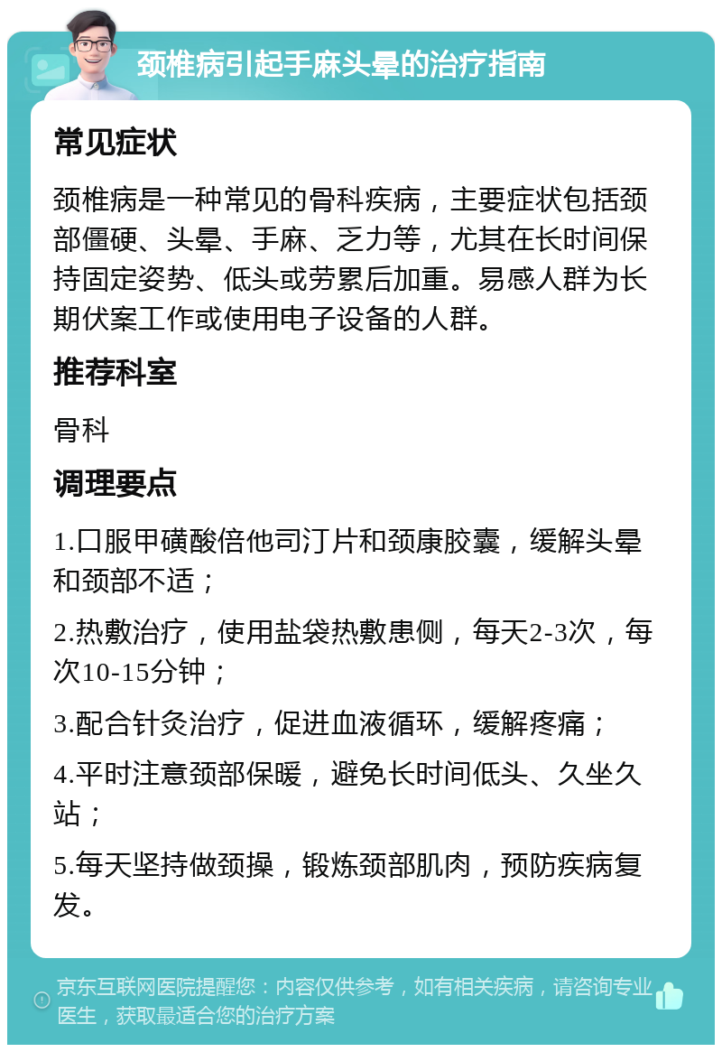 颈椎病引起手麻头晕的治疗指南 常见症状 颈椎病是一种常见的骨科疾病，主要症状包括颈部僵硬、头晕、手麻、乏力等，尤其在长时间保持固定姿势、低头或劳累后加重。易感人群为长期伏案工作或使用电子设备的人群。 推荐科室 骨科 调理要点 1.口服甲磺酸倍他司汀片和颈康胶囊，缓解头晕和颈部不适； 2.热敷治疗，使用盐袋热敷患侧，每天2-3次，每次10-15分钟； 3.配合针灸治疗，促进血液循环，缓解疼痛； 4.平时注意颈部保暖，避免长时间低头、久坐久站； 5.每天坚持做颈操，锻炼颈部肌肉，预防疾病复发。