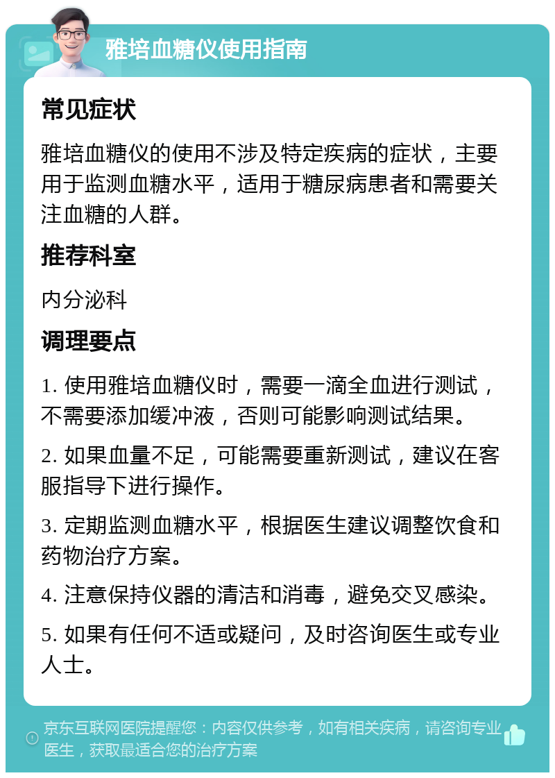 雅培血糖仪使用指南 常见症状 雅培血糖仪的使用不涉及特定疾病的症状，主要用于监测血糖水平，适用于糖尿病患者和需要关注血糖的人群。 推荐科室 内分泌科 调理要点 1. 使用雅培血糖仪时，需要一滴全血进行测试，不需要添加缓冲液，否则可能影响测试结果。 2. 如果血量不足，可能需要重新测试，建议在客服指导下进行操作。 3. 定期监测血糖水平，根据医生建议调整饮食和药物治疗方案。 4. 注意保持仪器的清洁和消毒，避免交叉感染。 5. 如果有任何不适或疑问，及时咨询医生或专业人士。