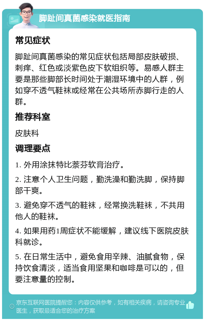 脚趾间真菌感染就医指南 常见症状 脚趾间真菌感染的常见症状包括局部皮肤破损、刺痒、红色或淡紫色皮下软组织等。易感人群主要是那些脚部长时间处于潮湿环境中的人群，例如穿不透气鞋袜或经常在公共场所赤脚行走的人群。 推荐科室 皮肤科 调理要点 1. 外用涂抹特比萘芬软膏治疗。 2. 注意个人卫生问题，勤洗澡和勤洗脚，保持脚部干爽。 3. 避免穿不透气的鞋袜，经常换洗鞋袜，不共用他人的鞋袜。 4. 如果用药1周症状不能缓解，建议线下医院皮肤科就诊。 5. 在日常生活中，避免食用辛辣、油腻食物，保持饮食清淡，适当食用坚果和咖啡是可以的，但要注意量的控制。