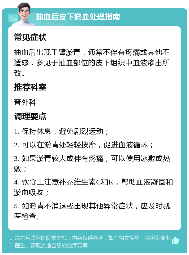 抽血后皮下淤血处理指南 常见症状 抽血后出现手臂淤青，通常不伴有疼痛或其他不适感，多见于抽血部位的皮下组织中血液渗出所致。 推荐科室 普外科 调理要点 1. 保持休息，避免剧烈运动； 2. 可以在淤青处轻轻按摩，促进血液循环； 3. 如果淤青较大或伴有疼痛，可以使用冰敷或热敷； 4. 饮食上注意补充维生素C和K，帮助血液凝固和淤血吸收； 5. 如淤青不消退或出现其他异常症状，应及时就医检查。