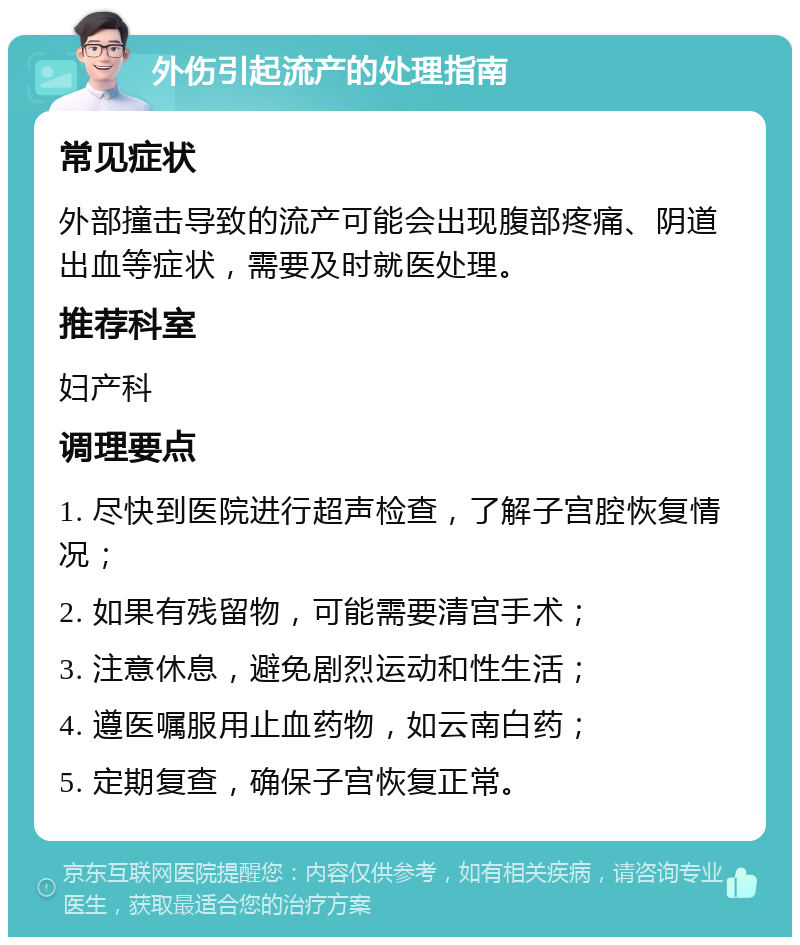 外伤引起流产的处理指南 常见症状 外部撞击导致的流产可能会出现腹部疼痛、阴道出血等症状，需要及时就医处理。 推荐科室 妇产科 调理要点 1. 尽快到医院进行超声检查，了解子宫腔恢复情况； 2. 如果有残留物，可能需要清宫手术； 3. 注意休息，避免剧烈运动和性生活； 4. 遵医嘱服用止血药物，如云南白药； 5. 定期复查，确保子宫恢复正常。