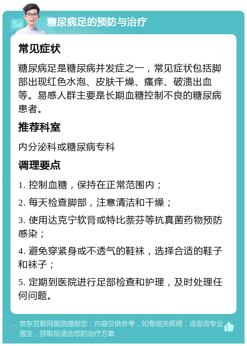 糖尿病足的预防与治疗 常见症状 糖尿病足是糖尿病并发症之一，常见症状包括脚部出现红色水泡、皮肤干燥、瘙痒、破溃出血等。易感人群主要是长期血糖控制不良的糖尿病患者。 推荐科室 内分泌科或糖尿病专科 调理要点 1. 控制血糖，保持在正常范围内； 2. 每天检查脚部，注意清洁和干燥； 3. 使用达克宁软膏或特比萘芬等抗真菌药物预防感染； 4. 避免穿紧身或不透气的鞋袜，选择合适的鞋子和袜子； 5. 定期到医院进行足部检查和护理，及时处理任何问题。