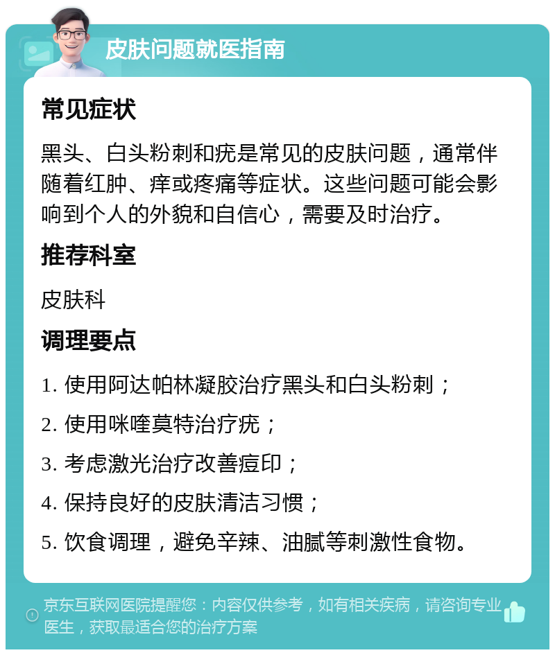 皮肤问题就医指南 常见症状 黑头、白头粉刺和疣是常见的皮肤问题，通常伴随着红肿、痒或疼痛等症状。这些问题可能会影响到个人的外貌和自信心，需要及时治疗。 推荐科室 皮肤科 调理要点 1. 使用阿达帕林凝胶治疗黑头和白头粉刺； 2. 使用咪喹莫特治疗疣； 3. 考虑激光治疗改善痘印； 4. 保持良好的皮肤清洁习惯； 5. 饮食调理，避免辛辣、油腻等刺激性食物。