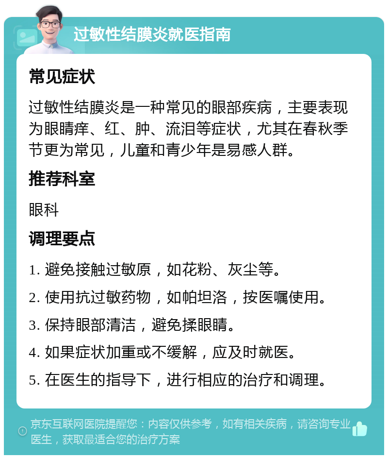 过敏性结膜炎就医指南 常见症状 过敏性结膜炎是一种常见的眼部疾病，主要表现为眼睛痒、红、肿、流泪等症状，尤其在春秋季节更为常见，儿童和青少年是易感人群。 推荐科室 眼科 调理要点 1. 避免接触过敏原，如花粉、灰尘等。 2. 使用抗过敏药物，如帕坦洛，按医嘱使用。 3. 保持眼部清洁，避免揉眼睛。 4. 如果症状加重或不缓解，应及时就医。 5. 在医生的指导下，进行相应的治疗和调理。