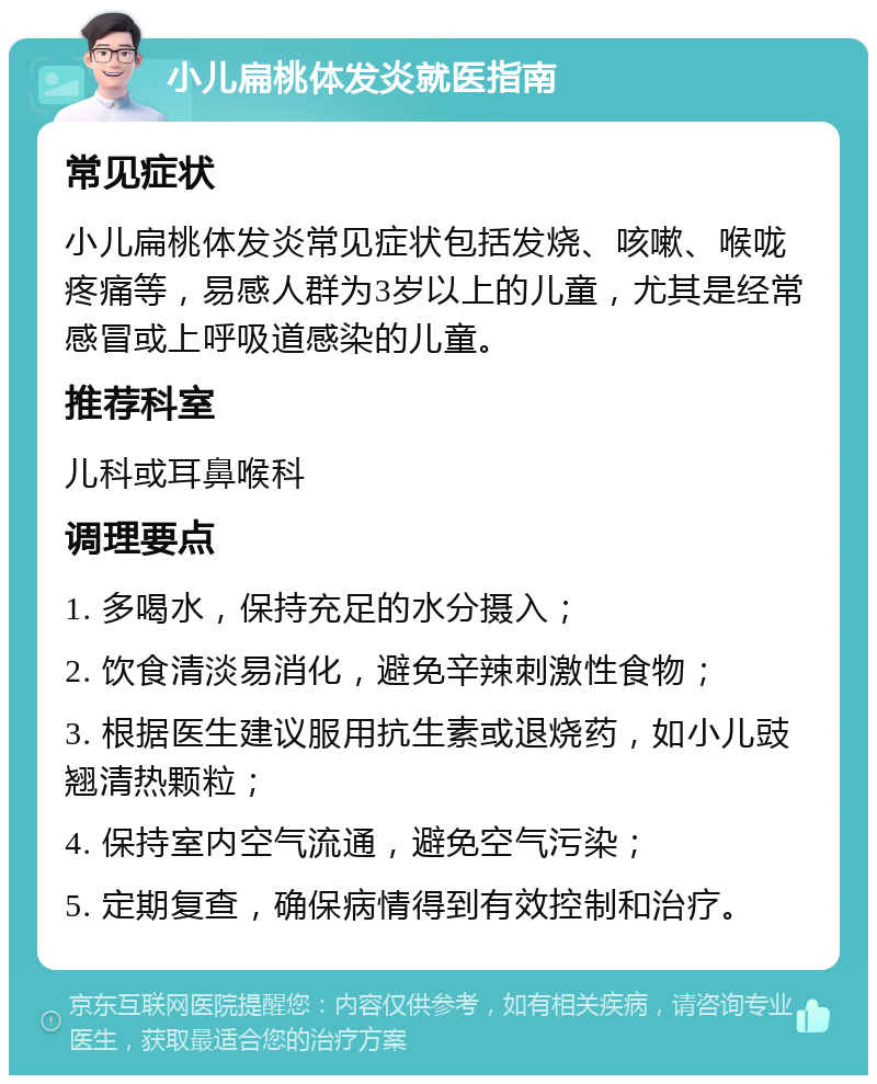 小儿扁桃体发炎就医指南 常见症状 小儿扁桃体发炎常见症状包括发烧、咳嗽、喉咙疼痛等，易感人群为3岁以上的儿童，尤其是经常感冒或上呼吸道感染的儿童。 推荐科室 儿科或耳鼻喉科 调理要点 1. 多喝水，保持充足的水分摄入； 2. 饮食清淡易消化，避免辛辣刺激性食物； 3. 根据医生建议服用抗生素或退烧药，如小儿豉翘清热颗粒； 4. 保持室内空气流通，避免空气污染； 5. 定期复查，确保病情得到有效控制和治疗。