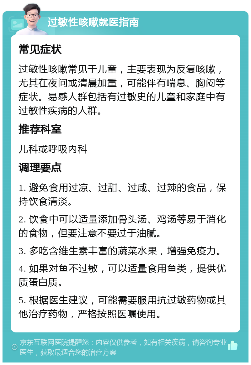 过敏性咳嗽就医指南 常见症状 过敏性咳嗽常见于儿童，主要表现为反复咳嗽，尤其在夜间或清晨加重，可能伴有喘息、胸闷等症状。易感人群包括有过敏史的儿童和家庭中有过敏性疾病的人群。 推荐科室 儿科或呼吸内科 调理要点 1. 避免食用过凉、过甜、过咸、过辣的食品，保持饮食清淡。 2. 饮食中可以适量添加骨头汤、鸡汤等易于消化的食物，但要注意不要过于油腻。 3. 多吃含维生素丰富的蔬菜水果，增强免疫力。 4. 如果对鱼不过敏，可以适量食用鱼类，提供优质蛋白质。 5. 根据医生建议，可能需要服用抗过敏药物或其他治疗药物，严格按照医嘱使用。