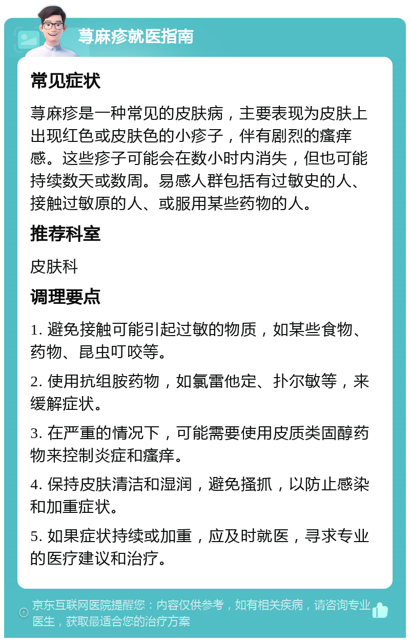 荨麻疹就医指南 常见症状 荨麻疹是一种常见的皮肤病，主要表现为皮肤上出现红色或皮肤色的小疹子，伴有剧烈的瘙痒感。这些疹子可能会在数小时内消失，但也可能持续数天或数周。易感人群包括有过敏史的人、接触过敏原的人、或服用某些药物的人。 推荐科室 皮肤科 调理要点 1. 避免接触可能引起过敏的物质，如某些食物、药物、昆虫叮咬等。 2. 使用抗组胺药物，如氯雷他定、扑尔敏等，来缓解症状。 3. 在严重的情况下，可能需要使用皮质类固醇药物来控制炎症和瘙痒。 4. 保持皮肤清洁和湿润，避免搔抓，以防止感染和加重症状。 5. 如果症状持续或加重，应及时就医，寻求专业的医疗建议和治疗。