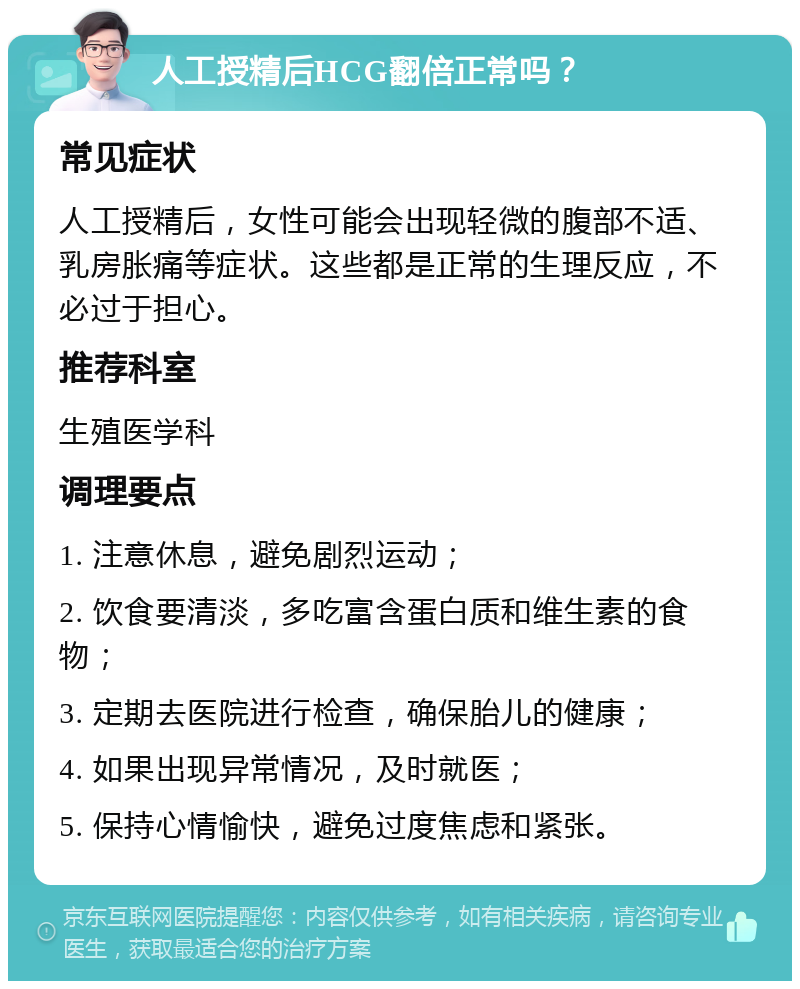 人工授精后HCG翻倍正常吗？ 常见症状 人工授精后，女性可能会出现轻微的腹部不适、乳房胀痛等症状。这些都是正常的生理反应，不必过于担心。 推荐科室 生殖医学科 调理要点 1. 注意休息，避免剧烈运动； 2. 饮食要清淡，多吃富含蛋白质和维生素的食物； 3. 定期去医院进行检查，确保胎儿的健康； 4. 如果出现异常情况，及时就医； 5. 保持心情愉快，避免过度焦虑和紧张。