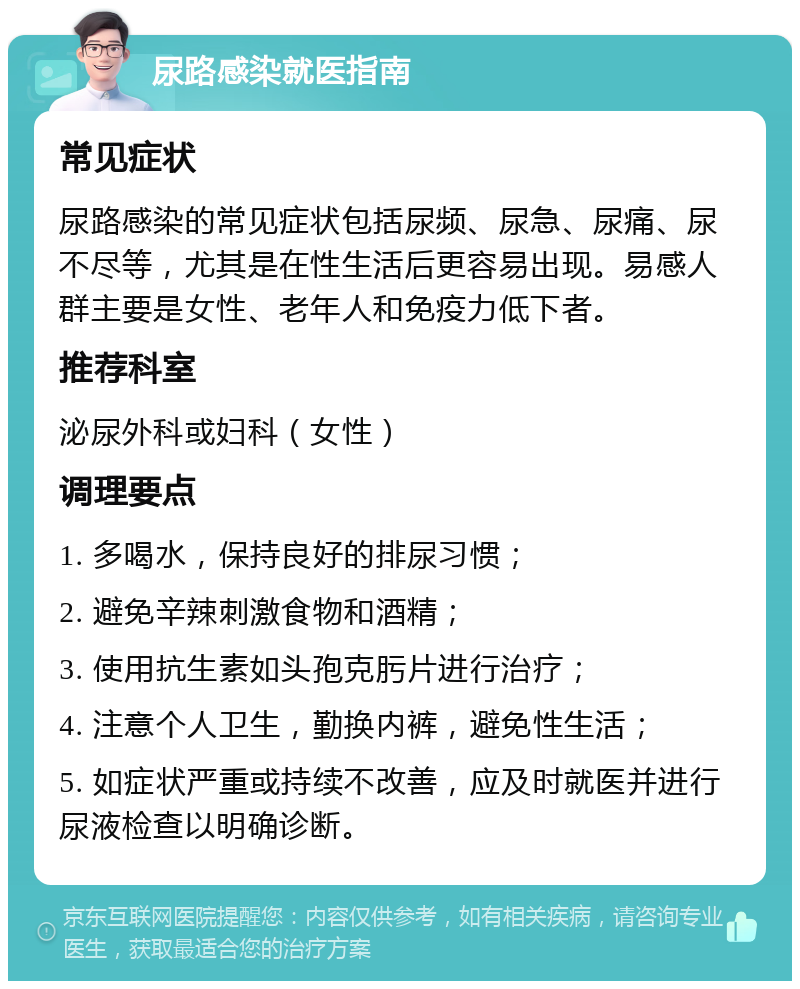 尿路感染就医指南 常见症状 尿路感染的常见症状包括尿频、尿急、尿痛、尿不尽等，尤其是在性生活后更容易出现。易感人群主要是女性、老年人和免疫力低下者。 推荐科室 泌尿外科或妇科（女性） 调理要点 1. 多喝水，保持良好的排尿习惯； 2. 避免辛辣刺激食物和酒精； 3. 使用抗生素如头孢克肟片进行治疗； 4. 注意个人卫生，勤换内裤，避免性生活； 5. 如症状严重或持续不改善，应及时就医并进行尿液检查以明确诊断。