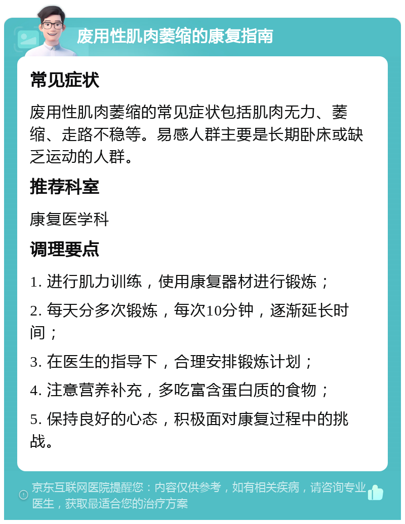 废用性肌肉萎缩的康复指南 常见症状 废用性肌肉萎缩的常见症状包括肌肉无力、萎缩、走路不稳等。易感人群主要是长期卧床或缺乏运动的人群。 推荐科室 康复医学科 调理要点 1. 进行肌力训练，使用康复器材进行锻炼； 2. 每天分多次锻炼，每次10分钟，逐渐延长时间； 3. 在医生的指导下，合理安排锻炼计划； 4. 注意营养补充，多吃富含蛋白质的食物； 5. 保持良好的心态，积极面对康复过程中的挑战。