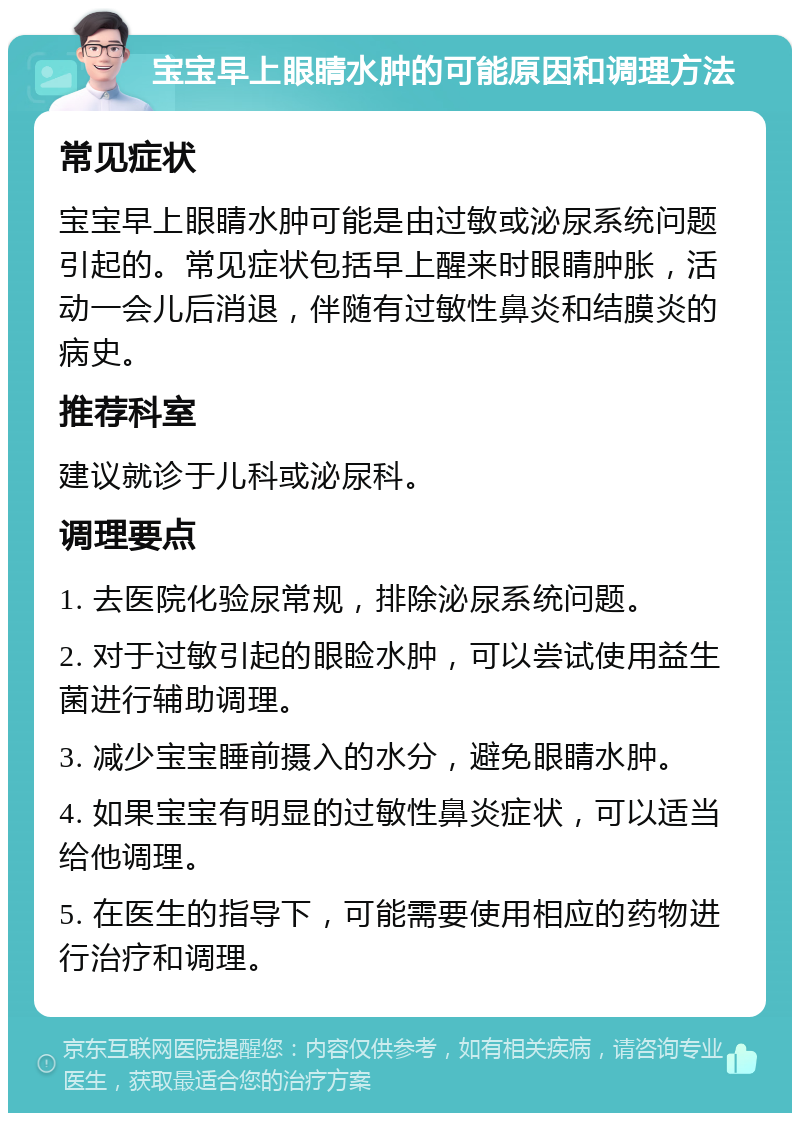 宝宝早上眼睛水肿的可能原因和调理方法 常见症状 宝宝早上眼睛水肿可能是由过敏或泌尿系统问题引起的。常见症状包括早上醒来时眼睛肿胀，活动一会儿后消退，伴随有过敏性鼻炎和结膜炎的病史。 推荐科室 建议就诊于儿科或泌尿科。 调理要点 1. 去医院化验尿常规，排除泌尿系统问题。 2. 对于过敏引起的眼睑水肿，可以尝试使用益生菌进行辅助调理。 3. 减少宝宝睡前摄入的水分，避免眼睛水肿。 4. 如果宝宝有明显的过敏性鼻炎症状，可以适当给他调理。 5. 在医生的指导下，可能需要使用相应的药物进行治疗和调理。