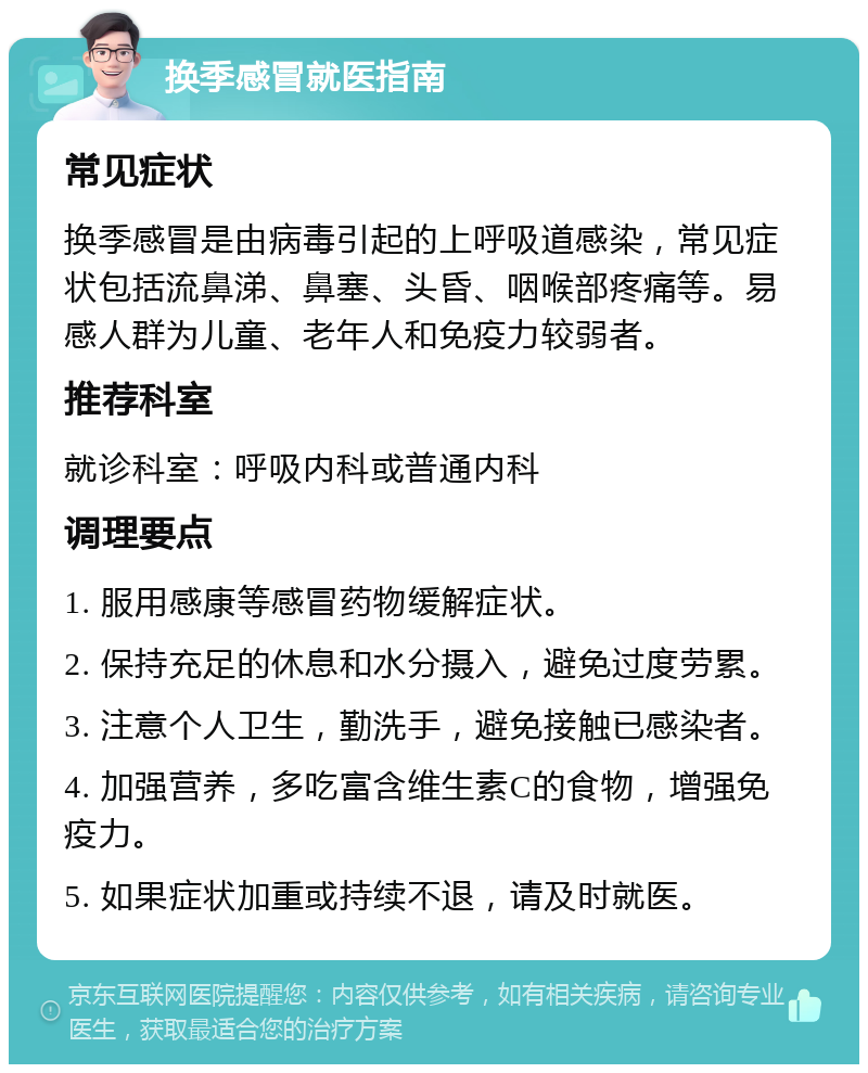 换季感冒就医指南 常见症状 换季感冒是由病毒引起的上呼吸道感染，常见症状包括流鼻涕、鼻塞、头昏、咽喉部疼痛等。易感人群为儿童、老年人和免疫力较弱者。 推荐科室 就诊科室：呼吸内科或普通内科 调理要点 1. 服用感康等感冒药物缓解症状。 2. 保持充足的休息和水分摄入，避免过度劳累。 3. 注意个人卫生，勤洗手，避免接触已感染者。 4. 加强营养，多吃富含维生素C的食物，增强免疫力。 5. 如果症状加重或持续不退，请及时就医。