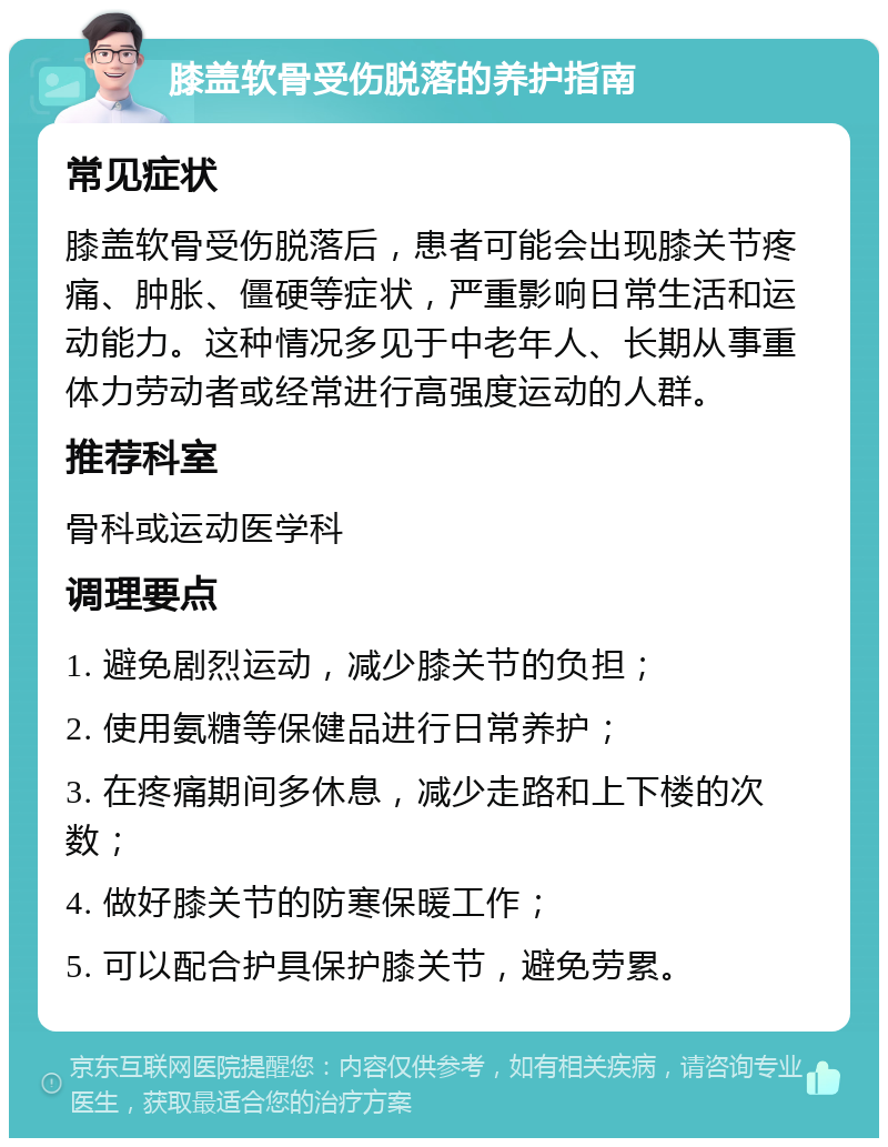 膝盖软骨受伤脱落的养护指南 常见症状 膝盖软骨受伤脱落后，患者可能会出现膝关节疼痛、肿胀、僵硬等症状，严重影响日常生活和运动能力。这种情况多见于中老年人、长期从事重体力劳动者或经常进行高强度运动的人群。 推荐科室 骨科或运动医学科 调理要点 1. 避免剧烈运动，减少膝关节的负担； 2. 使用氨糖等保健品进行日常养护； 3. 在疼痛期间多休息，减少走路和上下楼的次数； 4. 做好膝关节的防寒保暖工作； 5. 可以配合护具保护膝关节，避免劳累。