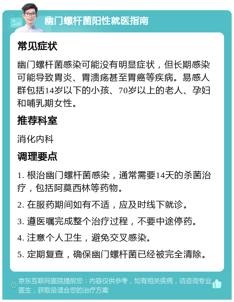 幽门螺杆菌阳性就医指南 常见症状 幽门螺杆菌感染可能没有明显症状，但长期感染可能导致胃炎、胃溃疡甚至胃癌等疾病。易感人群包括14岁以下的小孩、70岁以上的老人、孕妇和哺乳期女性。 推荐科室 消化内科 调理要点 1. 根治幽门螺杆菌感染，通常需要14天的杀菌治疗，包括阿莫西林等药物。 2. 在服药期间如有不适，应及时线下就诊。 3. 遵医嘱完成整个治疗过程，不要中途停药。 4. 注意个人卫生，避免交叉感染。 5. 定期复查，确保幽门螺杆菌已经被完全清除。