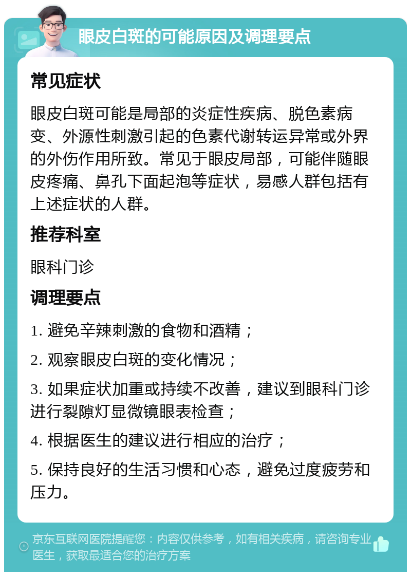 眼皮白斑的可能原因及调理要点 常见症状 眼皮白斑可能是局部的炎症性疾病、脱色素病变、外源性刺激引起的色素代谢转运异常或外界的外伤作用所致。常见于眼皮局部，可能伴随眼皮疼痛、鼻孔下面起泡等症状，易感人群包括有上述症状的人群。 推荐科室 眼科门诊 调理要点 1. 避免辛辣刺激的食物和酒精； 2. 观察眼皮白斑的变化情况； 3. 如果症状加重或持续不改善，建议到眼科门诊进行裂隙灯显微镜眼表检查； 4. 根据医生的建议进行相应的治疗； 5. 保持良好的生活习惯和心态，避免过度疲劳和压力。