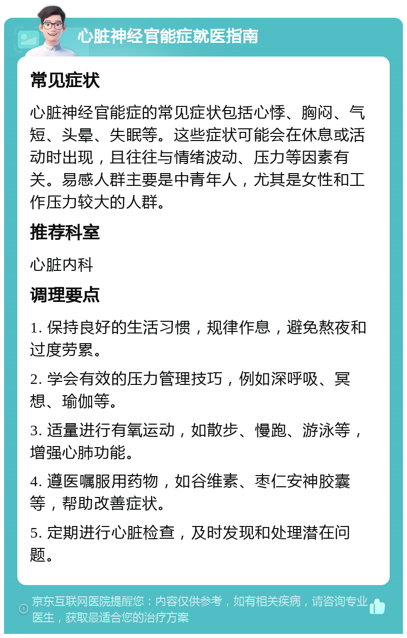 心脏神经官能症就医指南 常见症状 心脏神经官能症的常见症状包括心悸、胸闷、气短、头晕、失眠等。这些症状可能会在休息或活动时出现，且往往与情绪波动、压力等因素有关。易感人群主要是中青年人，尤其是女性和工作压力较大的人群。 推荐科室 心脏内科 调理要点 1. 保持良好的生活习惯，规律作息，避免熬夜和过度劳累。 2. 学会有效的压力管理技巧，例如深呼吸、冥想、瑜伽等。 3. 适量进行有氧运动，如散步、慢跑、游泳等，增强心肺功能。 4. 遵医嘱服用药物，如谷维素、枣仁安神胶囊等，帮助改善症状。 5. 定期进行心脏检查，及时发现和处理潜在问题。