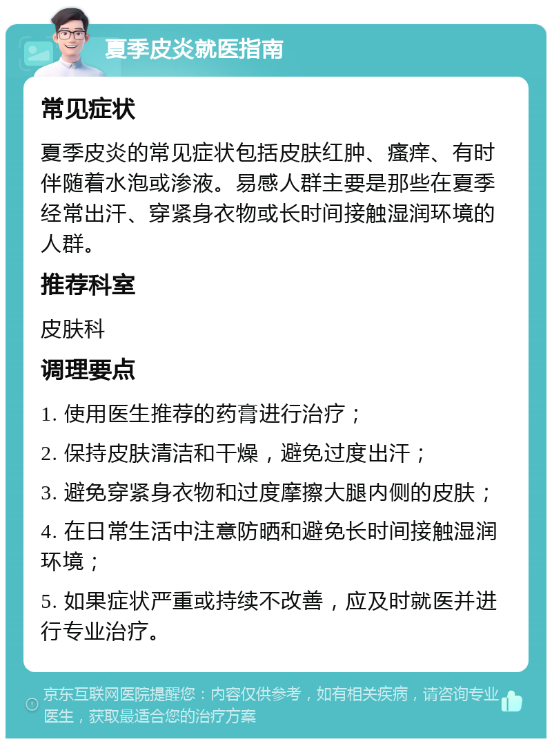 夏季皮炎就医指南 常见症状 夏季皮炎的常见症状包括皮肤红肿、瘙痒、有时伴随着水泡或渗液。易感人群主要是那些在夏季经常出汗、穿紧身衣物或长时间接触湿润环境的人群。 推荐科室 皮肤科 调理要点 1. 使用医生推荐的药膏进行治疗； 2. 保持皮肤清洁和干燥，避免过度出汗； 3. 避免穿紧身衣物和过度摩擦大腿内侧的皮肤； 4. 在日常生活中注意防晒和避免长时间接触湿润环境； 5. 如果症状严重或持续不改善，应及时就医并进行专业治疗。