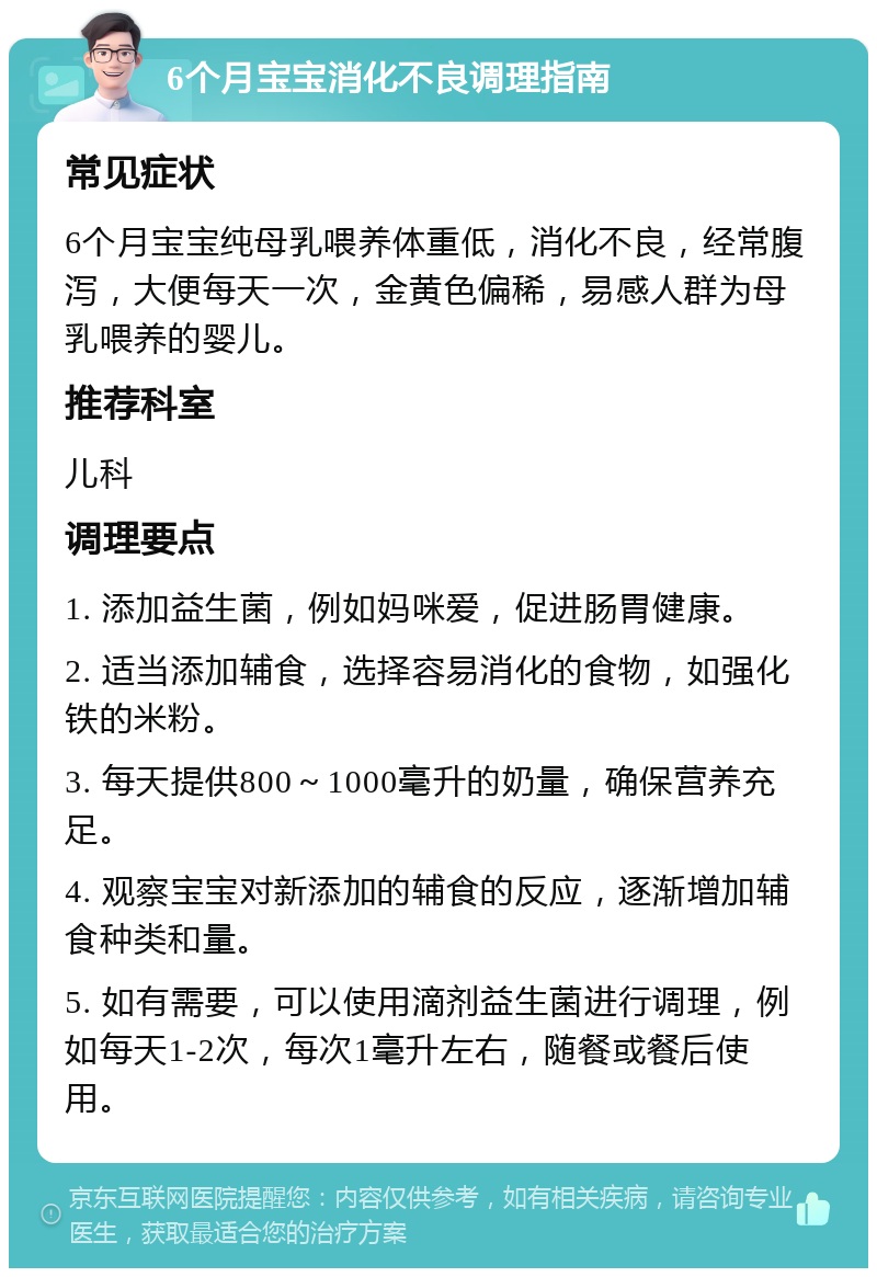 6个月宝宝消化不良调理指南 常见症状 6个月宝宝纯母乳喂养体重低，消化不良，经常腹泻，大便每天一次，金黄色偏稀，易感人群为母乳喂养的婴儿。 推荐科室 儿科 调理要点 1. 添加益生菌，例如妈咪爱，促进肠胃健康。 2. 适当添加辅食，选择容易消化的食物，如强化铁的米粉。 3. 每天提供800～1000毫升的奶量，确保营养充足。 4. 观察宝宝对新添加的辅食的反应，逐渐增加辅食种类和量。 5. 如有需要，可以使用滴剂益生菌进行调理，例如每天1-2次，每次1毫升左右，随餐或餐后使用。