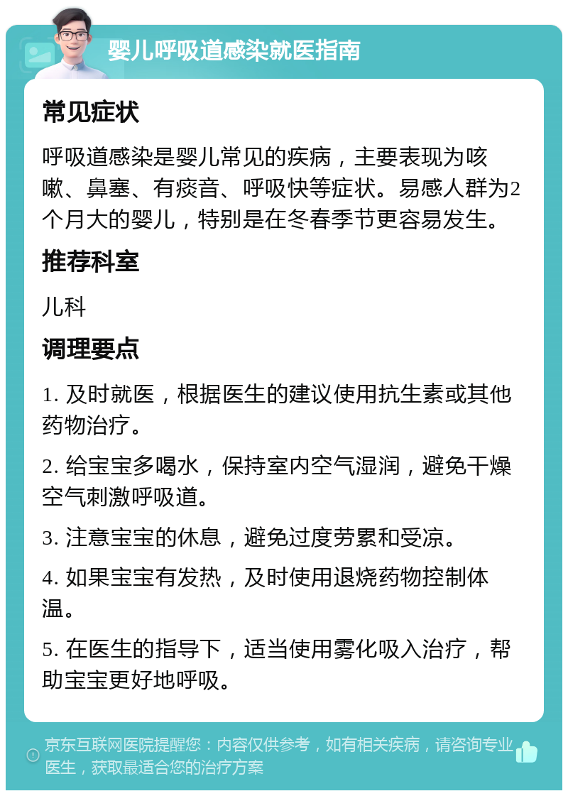 婴儿呼吸道感染就医指南 常见症状 呼吸道感染是婴儿常见的疾病，主要表现为咳嗽、鼻塞、有痰音、呼吸快等症状。易感人群为2个月大的婴儿，特别是在冬春季节更容易发生。 推荐科室 儿科 调理要点 1. 及时就医，根据医生的建议使用抗生素或其他药物治疗。 2. 给宝宝多喝水，保持室内空气湿润，避免干燥空气刺激呼吸道。 3. 注意宝宝的休息，避免过度劳累和受凉。 4. 如果宝宝有发热，及时使用退烧药物控制体温。 5. 在医生的指导下，适当使用雾化吸入治疗，帮助宝宝更好地呼吸。