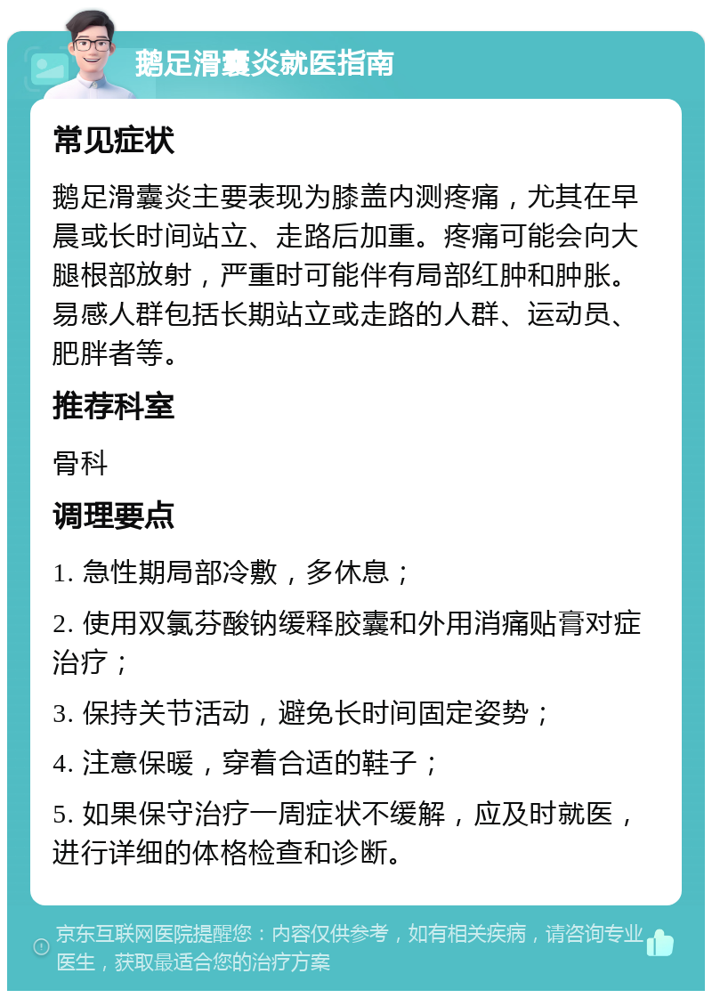 鹅足滑囊炎就医指南 常见症状 鹅足滑囊炎主要表现为膝盖内测疼痛，尤其在早晨或长时间站立、走路后加重。疼痛可能会向大腿根部放射，严重时可能伴有局部红肿和肿胀。易感人群包括长期站立或走路的人群、运动员、肥胖者等。 推荐科室 骨科 调理要点 1. 急性期局部冷敷，多休息； 2. 使用双氯芬酸钠缓释胶囊和外用消痛贴膏对症治疗； 3. 保持关节活动，避免长时间固定姿势； 4. 注意保暖，穿着合适的鞋子； 5. 如果保守治疗一周症状不缓解，应及时就医，进行详细的体格检查和诊断。