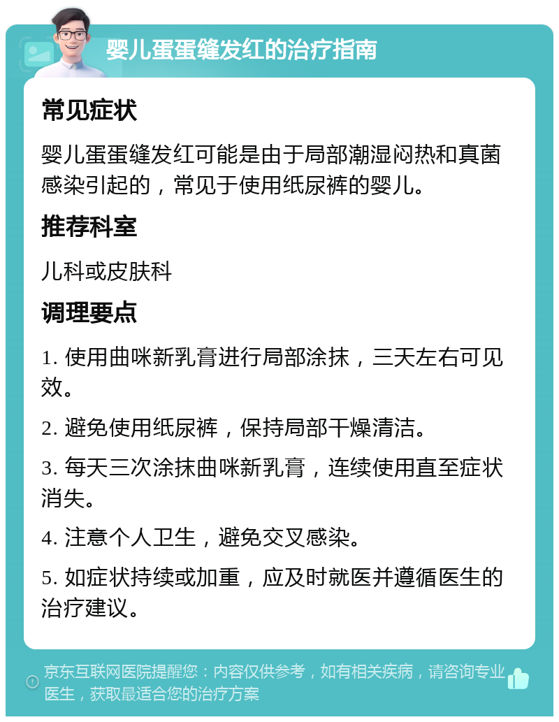 婴儿蛋蛋缝发红的治疗指南 常见症状 婴儿蛋蛋缝发红可能是由于局部潮湿闷热和真菌感染引起的，常见于使用纸尿裤的婴儿。 推荐科室 儿科或皮肤科 调理要点 1. 使用曲咪新乳膏进行局部涂抹，三天左右可见效。 2. 避免使用纸尿裤，保持局部干燥清洁。 3. 每天三次涂抹曲咪新乳膏，连续使用直至症状消失。 4. 注意个人卫生，避免交叉感染。 5. 如症状持续或加重，应及时就医并遵循医生的治疗建议。