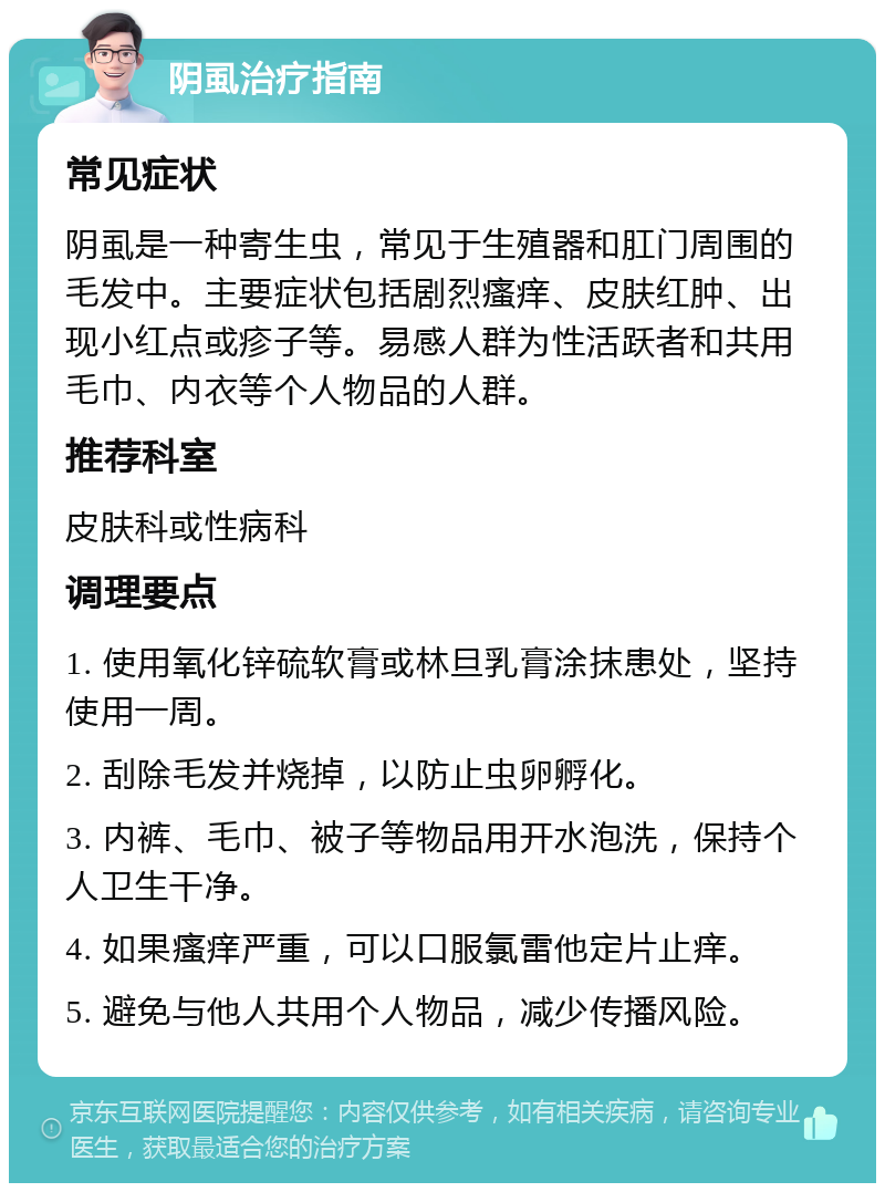 阴虱治疗指南 常见症状 阴虱是一种寄生虫，常见于生殖器和肛门周围的毛发中。主要症状包括剧烈瘙痒、皮肤红肿、出现小红点或疹子等。易感人群为性活跃者和共用毛巾、内衣等个人物品的人群。 推荐科室 皮肤科或性病科 调理要点 1. 使用氧化锌硫软膏或林旦乳膏涂抹患处，坚持使用一周。 2. 刮除毛发并烧掉，以防止虫卵孵化。 3. 内裤、毛巾、被子等物品用开水泡洗，保持个人卫生干净。 4. 如果瘙痒严重，可以口服氯雷他定片止痒。 5. 避免与他人共用个人物品，减少传播风险。