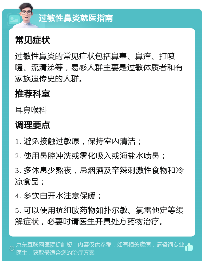 过敏性鼻炎就医指南 常见症状 过敏性鼻炎的常见症状包括鼻塞、鼻痒、打喷嚏、流清涕等，易感人群主要是过敏体质者和有家族遗传史的人群。 推荐科室 耳鼻喉科 调理要点 1. 避免接触过敏原，保持室内清洁； 2. 使用鼻腔冲洗或雾化吸入或海盐水喷鼻； 3. 多休息少熬夜，忌烟酒及辛辣刺激性食物和冷凉食品； 4. 多饮白开水注意保暖； 5. 可以使用抗组胺药物如扑尔敏、氯雷他定等缓解症状，必要时请医生开具处方药物治疗。