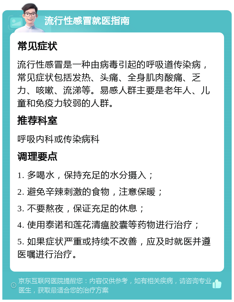 流行性感冒就医指南 常见症状 流行性感冒是一种由病毒引起的呼吸道传染病，常见症状包括发热、头痛、全身肌肉酸痛、乏力、咳嗽、流涕等。易感人群主要是老年人、儿童和免疫力较弱的人群。 推荐科室 呼吸内科或传染病科 调理要点 1. 多喝水，保持充足的水分摄入； 2. 避免辛辣刺激的食物，注意保暖； 3. 不要熬夜，保证充足的休息； 4. 使用泰诺和莲花清瘟胶囊等药物进行治疗； 5. 如果症状严重或持续不改善，应及时就医并遵医嘱进行治疗。