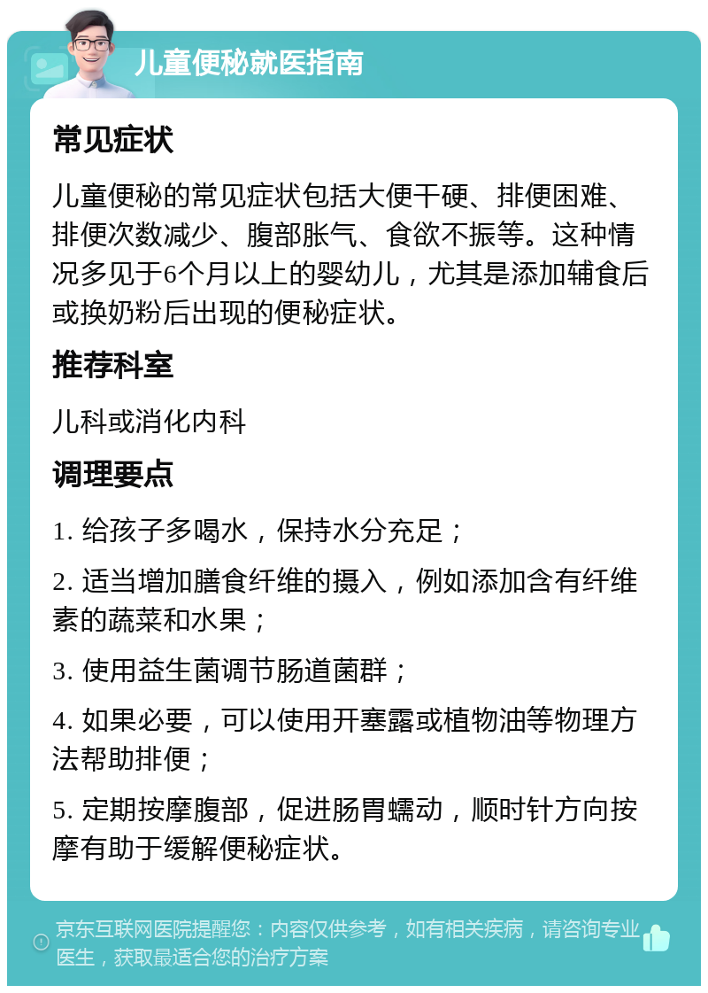 儿童便秘就医指南 常见症状 儿童便秘的常见症状包括大便干硬、排便困难、排便次数减少、腹部胀气、食欲不振等。这种情况多见于6个月以上的婴幼儿，尤其是添加辅食后或换奶粉后出现的便秘症状。 推荐科室 儿科或消化内科 调理要点 1. 给孩子多喝水，保持水分充足； 2. 适当增加膳食纤维的摄入，例如添加含有纤维素的蔬菜和水果； 3. 使用益生菌调节肠道菌群； 4. 如果必要，可以使用开塞露或植物油等物理方法帮助排便； 5. 定期按摩腹部，促进肠胃蠕动，顺时针方向按摩有助于缓解便秘症状。