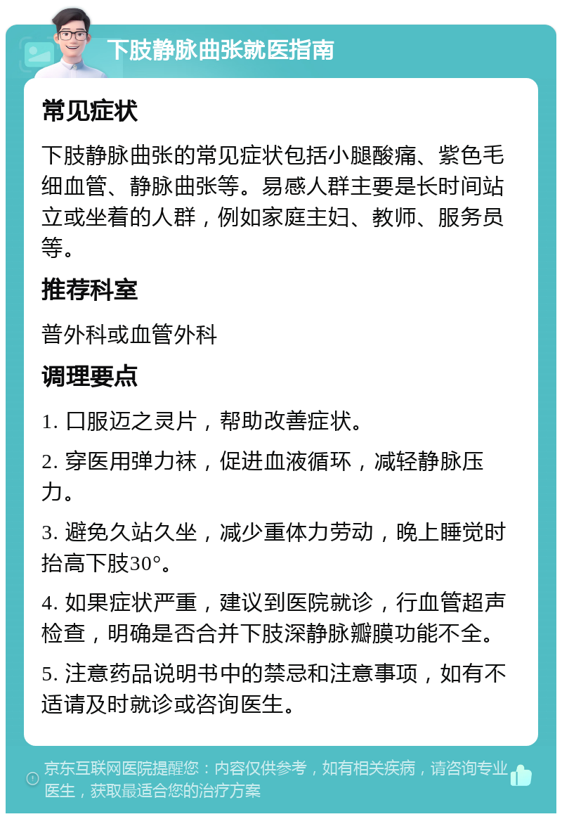 下肢静脉曲张就医指南 常见症状 下肢静脉曲张的常见症状包括小腿酸痛、紫色毛细血管、静脉曲张等。易感人群主要是长时间站立或坐着的人群，例如家庭主妇、教师、服务员等。 推荐科室 普外科或血管外科 调理要点 1. 口服迈之灵片，帮助改善症状。 2. 穿医用弹力袜，促进血液循环，减轻静脉压力。 3. 避免久站久坐，减少重体力劳动，晚上睡觉时抬高下肢30°。 4. 如果症状严重，建议到医院就诊，行血管超声检查，明确是否合并下肢深静脉瓣膜功能不全。 5. 注意药品说明书中的禁忌和注意事项，如有不适请及时就诊或咨询医生。