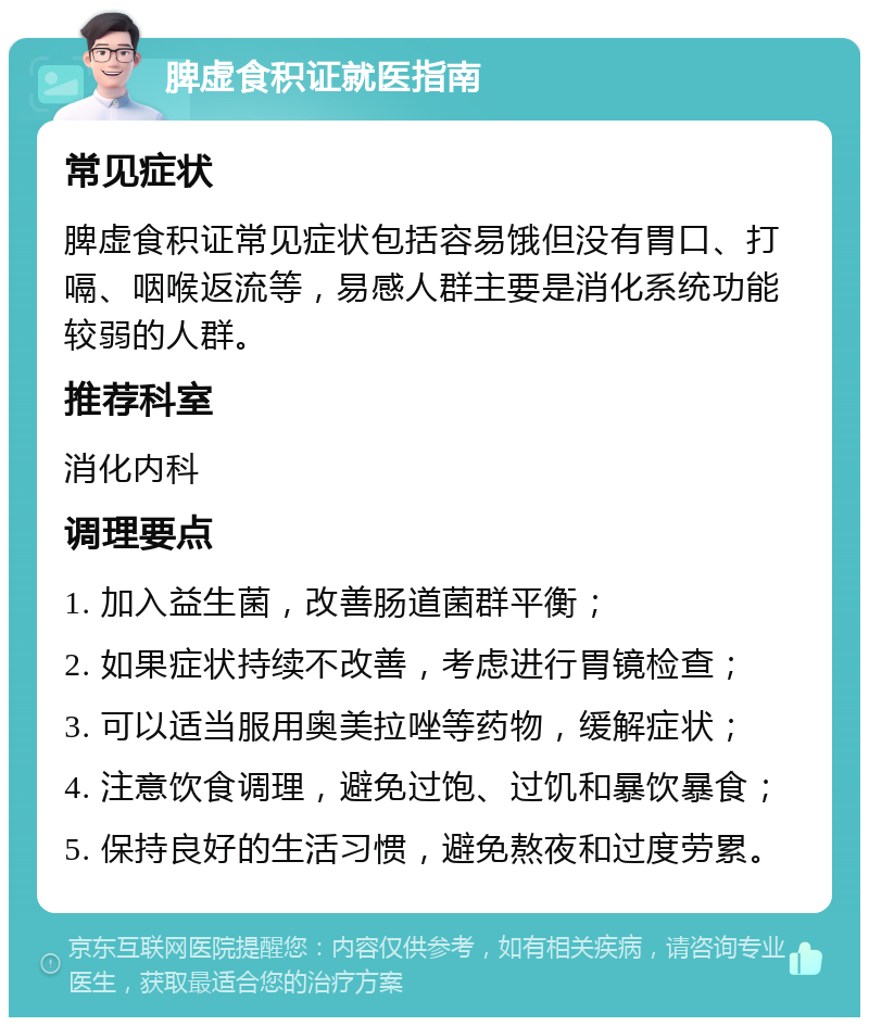 脾虚食积证就医指南 常见症状 脾虚食积证常见症状包括容易饿但没有胃口、打嗝、咽喉返流等，易感人群主要是消化系统功能较弱的人群。 推荐科室 消化内科 调理要点 1. 加入益生菌，改善肠道菌群平衡； 2. 如果症状持续不改善，考虑进行胃镜检查； 3. 可以适当服用奥美拉唑等药物，缓解症状； 4. 注意饮食调理，避免过饱、过饥和暴饮暴食； 5. 保持良好的生活习惯，避免熬夜和过度劳累。