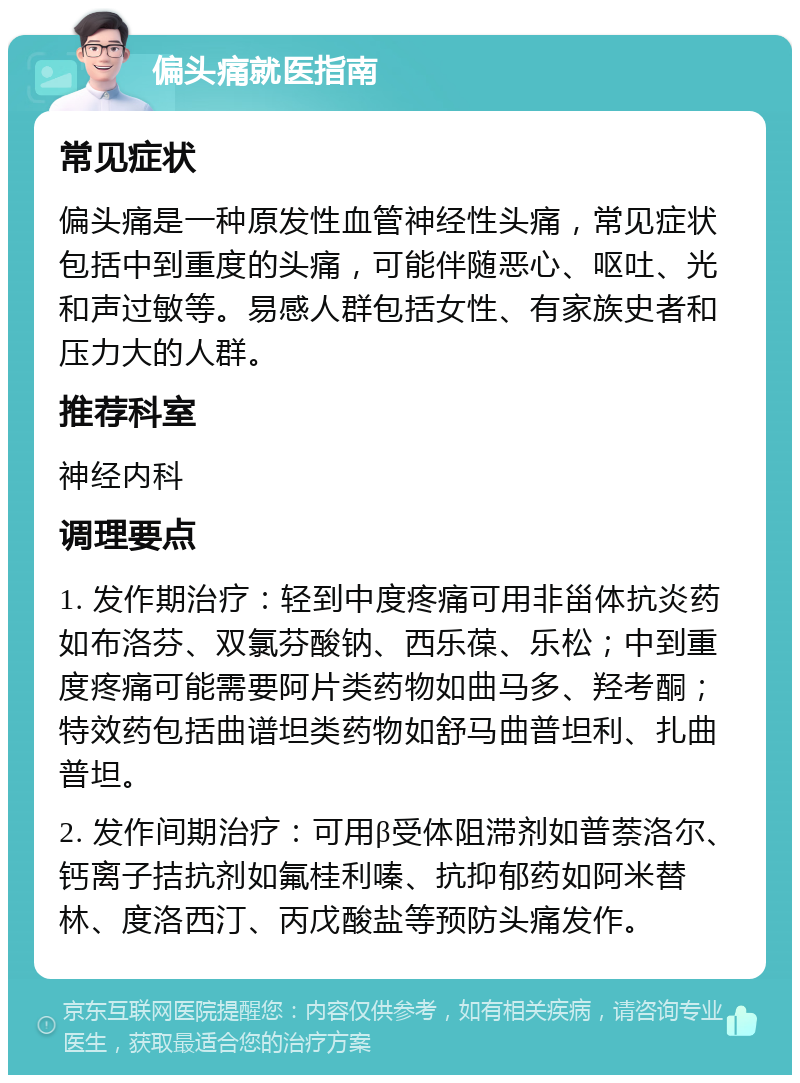 偏头痛就医指南 常见症状 偏头痛是一种原发性血管神经性头痛，常见症状包括中到重度的头痛，可能伴随恶心、呕吐、光和声过敏等。易感人群包括女性、有家族史者和压力大的人群。 推荐科室 神经内科 调理要点 1. 发作期治疗：轻到中度疼痛可用非甾体抗炎药如布洛芬、双氯芬酸钠、西乐葆、乐松；中到重度疼痛可能需要阿片类药物如曲马多、羟考酮；特效药包括曲谱坦类药物如舒马曲普坦利、扎曲普坦。 2. 发作间期治疗：可用β受体阻滞剂如普萘洛尔、钙离子拮抗剂如氟桂利嗪、抗抑郁药如阿米替林、度洛西汀、丙戊酸盐等预防头痛发作。