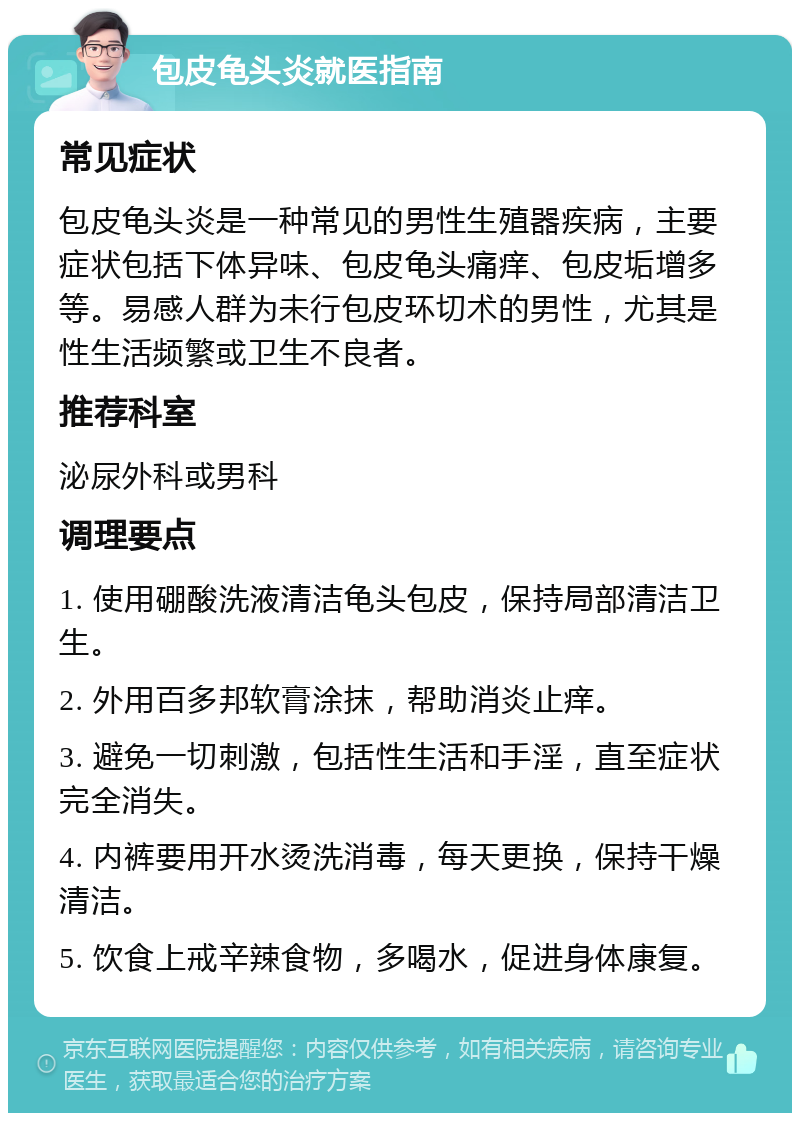 包皮龟头炎就医指南 常见症状 包皮龟头炎是一种常见的男性生殖器疾病，主要症状包括下体异味、包皮龟头痛痒、包皮垢增多等。易感人群为未行包皮环切术的男性，尤其是性生活频繁或卫生不良者。 推荐科室 泌尿外科或男科 调理要点 1. 使用硼酸洗液清洁龟头包皮，保持局部清洁卫生。 2. 外用百多邦软膏涂抹，帮助消炎止痒。 3. 避免一切刺激，包括性生活和手淫，直至症状完全消失。 4. 内裤要用开水烫洗消毒，每天更换，保持干燥清洁。 5. 饮食上戒辛辣食物，多喝水，促进身体康复。