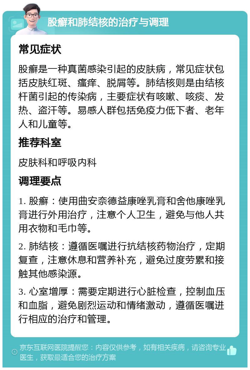 股癣和肺结核的治疗与调理 常见症状 股癣是一种真菌感染引起的皮肤病，常见症状包括皮肤红斑、瘙痒、脱屑等。肺结核则是由结核杆菌引起的传染病，主要症状有咳嗽、咳痰、发热、盗汗等。易感人群包括免疫力低下者、老年人和儿童等。 推荐科室 皮肤科和呼吸内科 调理要点 1. 股癣：使用曲安奈德益康唑乳膏和舍他康唑乳膏进行外用治疗，注意个人卫生，避免与他人共用衣物和毛巾等。 2. 肺结核：遵循医嘱进行抗结核药物治疗，定期复查，注意休息和营养补充，避免过度劳累和接触其他感染源。 3. 心室增厚：需要定期进行心脏检查，控制血压和血脂，避免剧烈运动和情绪激动，遵循医嘱进行相应的治疗和管理。