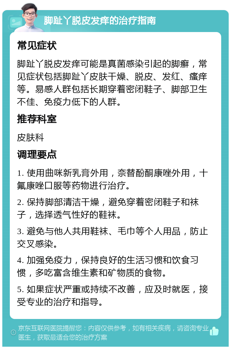 脚趾丫脱皮发痒的治疗指南 常见症状 脚趾丫脱皮发痒可能是真菌感染引起的脚癣，常见症状包括脚趾丫皮肤干燥、脱皮、发红、瘙痒等。易感人群包括长期穿着密闭鞋子、脚部卫生不佳、免疫力低下的人群。 推荐科室 皮肤科 调理要点 1. 使用曲咪新乳膏外用，奈替酚酮康唑外用，十氟康唑口服等药物进行治疗。 2. 保持脚部清洁干燥，避免穿着密闭鞋子和袜子，选择透气性好的鞋袜。 3. 避免与他人共用鞋袜、毛巾等个人用品，防止交叉感染。 4. 加强免疫力，保持良好的生活习惯和饮食习惯，多吃富含维生素和矿物质的食物。 5. 如果症状严重或持续不改善，应及时就医，接受专业的治疗和指导。