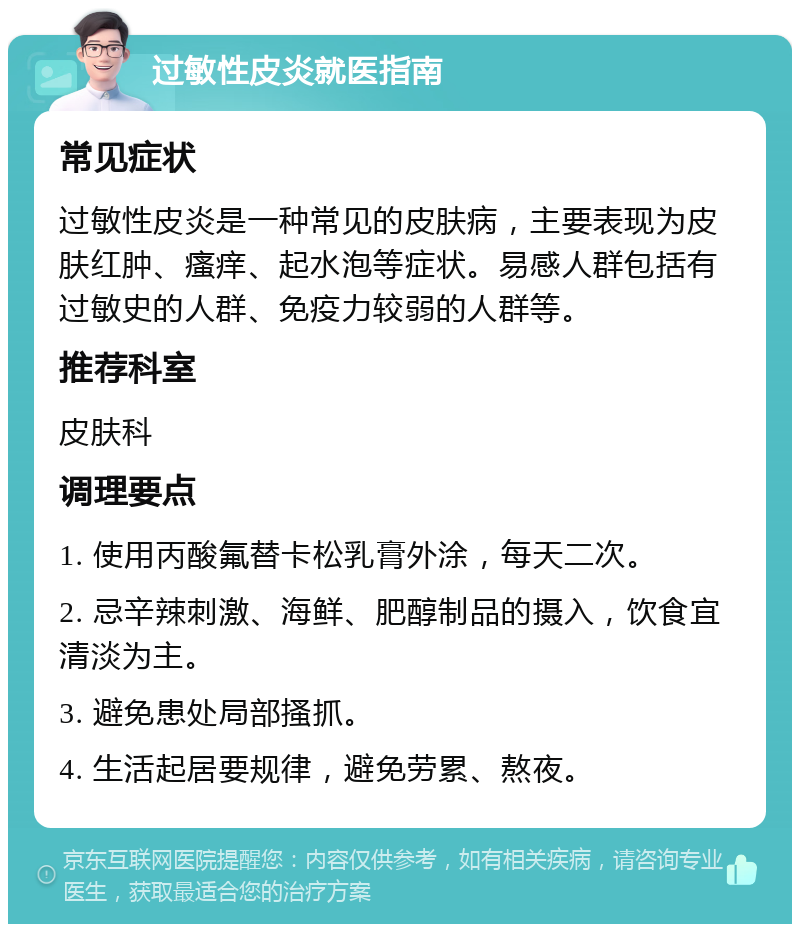 过敏性皮炎就医指南 常见症状 过敏性皮炎是一种常见的皮肤病，主要表现为皮肤红肿、瘙痒、起水泡等症状。易感人群包括有过敏史的人群、免疫力较弱的人群等。 推荐科室 皮肤科 调理要点 1. 使用丙酸氟替卡松乳膏外涂，每天二次。 2. 忌辛辣刺激、海鲜、肥醇制品的摄入，饮食宜清淡为主。 3. 避免患处局部搔抓。 4. 生活起居要规律，避免劳累、熬夜。