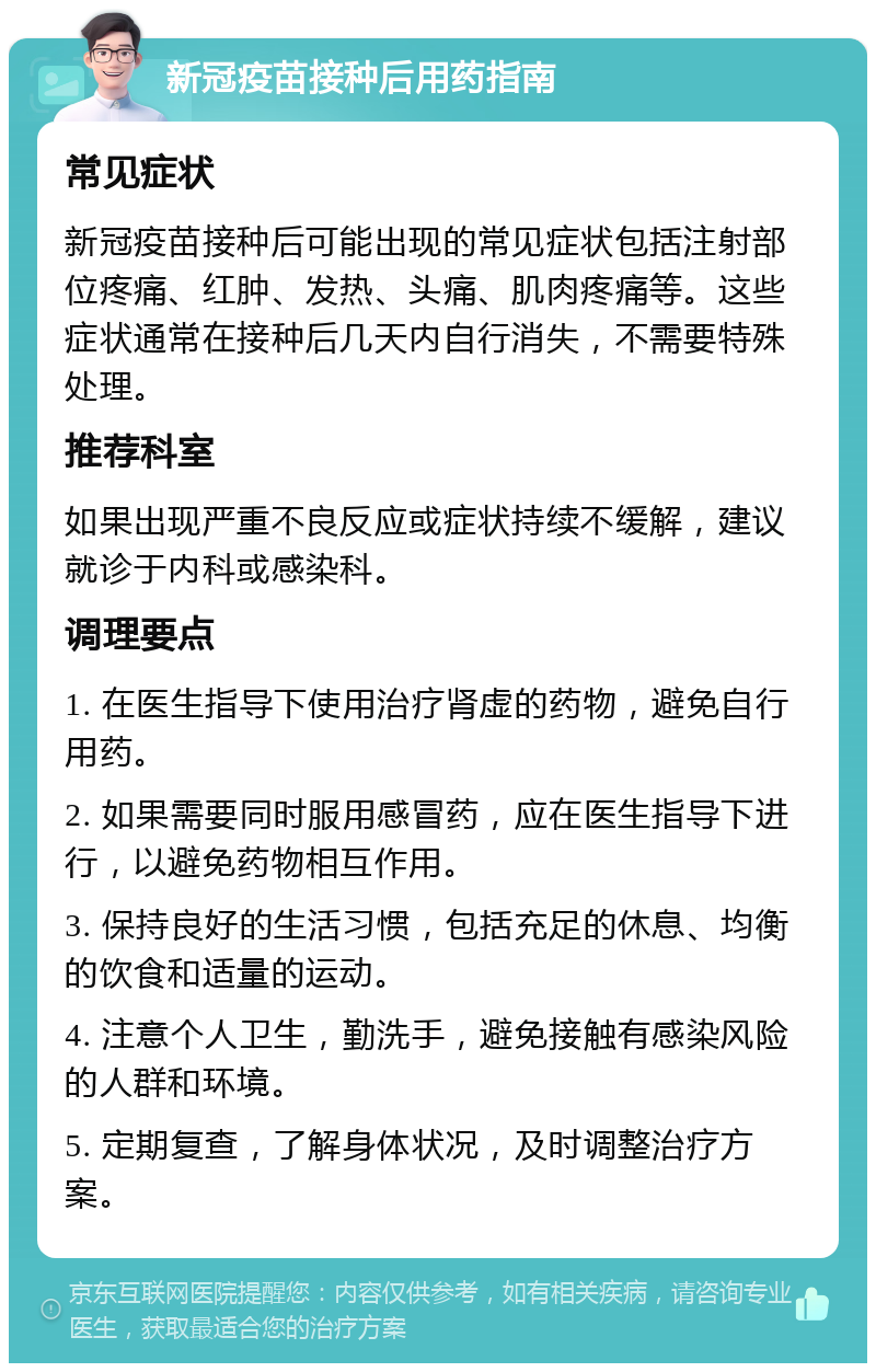 新冠疫苗接种后用药指南 常见症状 新冠疫苗接种后可能出现的常见症状包括注射部位疼痛、红肿、发热、头痛、肌肉疼痛等。这些症状通常在接种后几天内自行消失，不需要特殊处理。 推荐科室 如果出现严重不良反应或症状持续不缓解，建议就诊于内科或感染科。 调理要点 1. 在医生指导下使用治疗肾虚的药物，避免自行用药。 2. 如果需要同时服用感冒药，应在医生指导下进行，以避免药物相互作用。 3. 保持良好的生活习惯，包括充足的休息、均衡的饮食和适量的运动。 4. 注意个人卫生，勤洗手，避免接触有感染风险的人群和环境。 5. 定期复查，了解身体状况，及时调整治疗方案。