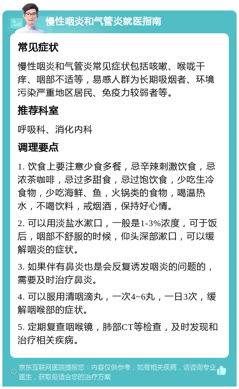 慢性咽炎和气管炎就医指南 常见症状 慢性咽炎和气管炎常见症状包括咳嗽、喉咙干痒、咽部不适等，易感人群为长期吸烟者、环境污染严重地区居民、免疫力较弱者等。 推荐科室 呼吸科、消化内科 调理要点 1. 饮食上要注意少食多餐，忌辛辣刺激饮食，忌浓茶咖啡，忌过多甜食，忌过饱饮食，少吃生冷食物，少吃海鲜、鱼，火锅类的食物，喝温热水，不喝饮料，戒烟酒，保持好心情。 2. 可以用淡盐水漱口，一般是1-3%浓度，可于饭后，咽部不舒服的时候，仰头深部漱口，可以缓解咽炎的症状。 3. 如果伴有鼻炎也是会反复诱发咽炎的问题的，需要及时治疗鼻炎。 4. 可以服用清咽滴丸，一次4~6丸，一日3次，缓解咽喉部的症状。 5. 定期复查咽喉镜，肺部CT等检查，及时发现和治疗相关疾病。