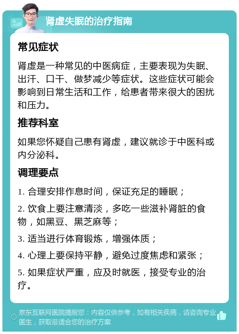 肾虚失眠的治疗指南 常见症状 肾虚是一种常见的中医病症，主要表现为失眠、出汗、口干、做梦减少等症状。这些症状可能会影响到日常生活和工作，给患者带来很大的困扰和压力。 推荐科室 如果您怀疑自己患有肾虚，建议就诊于中医科或内分泌科。 调理要点 1. 合理安排作息时间，保证充足的睡眠； 2. 饮食上要注意清淡，多吃一些滋补肾脏的食物，如黑豆、黑芝麻等； 3. 适当进行体育锻炼，增强体质； 4. 心理上要保持平静，避免过度焦虑和紧张； 5. 如果症状严重，应及时就医，接受专业的治疗。